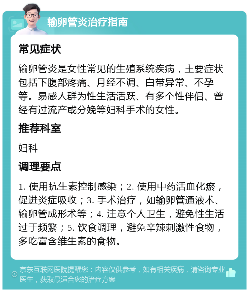 输卵管炎治疗指南 常见症状 输卵管炎是女性常见的生殖系统疾病，主要症状包括下腹部疼痛、月经不调、白带异常、不孕等。易感人群为性生活活跃、有多个性伴侣、曾经有过流产或分娩等妇科手术的女性。 推荐科室 妇科 调理要点 1. 使用抗生素控制感染；2. 使用中药活血化瘀，促进炎症吸收；3. 手术治疗，如输卵管通液术、输卵管成形术等；4. 注意个人卫生，避免性生活过于频繁；5. 饮食调理，避免辛辣刺激性食物，多吃富含维生素的食物。