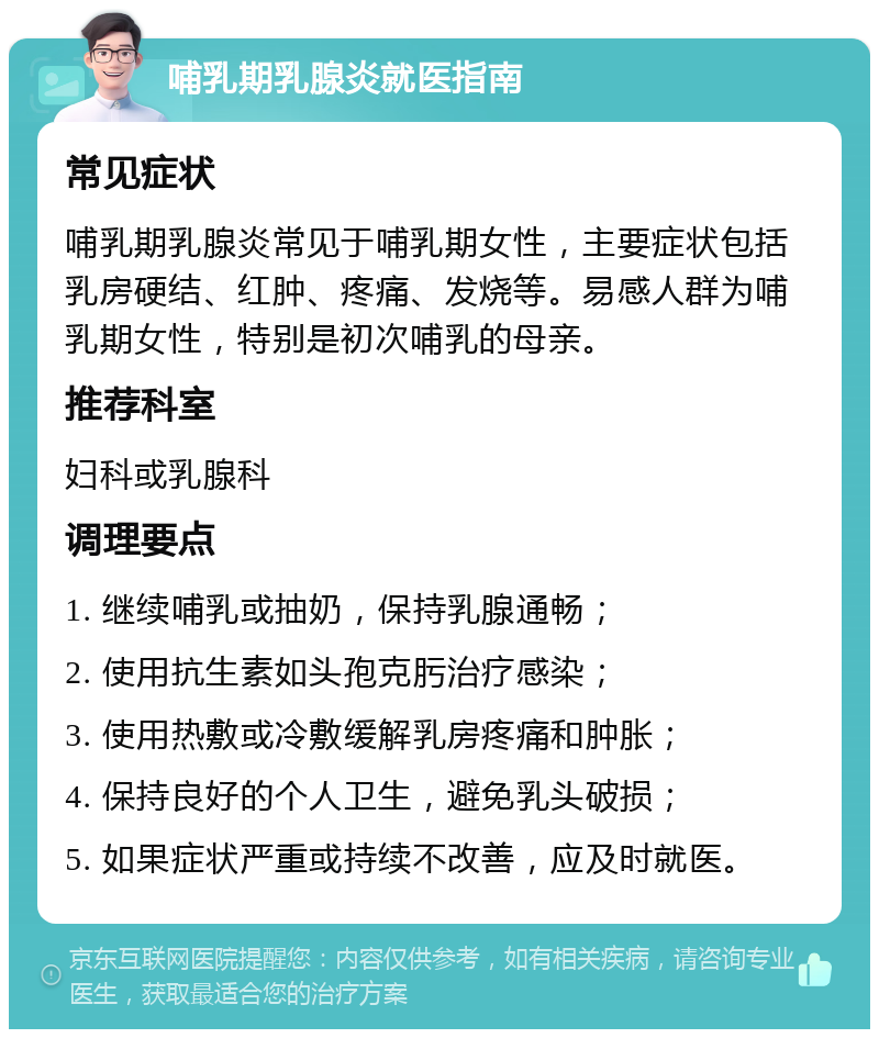 哺乳期乳腺炎就医指南 常见症状 哺乳期乳腺炎常见于哺乳期女性，主要症状包括乳房硬结、红肿、疼痛、发烧等。易感人群为哺乳期女性，特别是初次哺乳的母亲。 推荐科室 妇科或乳腺科 调理要点 1. 继续哺乳或抽奶，保持乳腺通畅； 2. 使用抗生素如头孢克肟治疗感染； 3. 使用热敷或冷敷缓解乳房疼痛和肿胀； 4. 保持良好的个人卫生，避免乳头破损； 5. 如果症状严重或持续不改善，应及时就医。