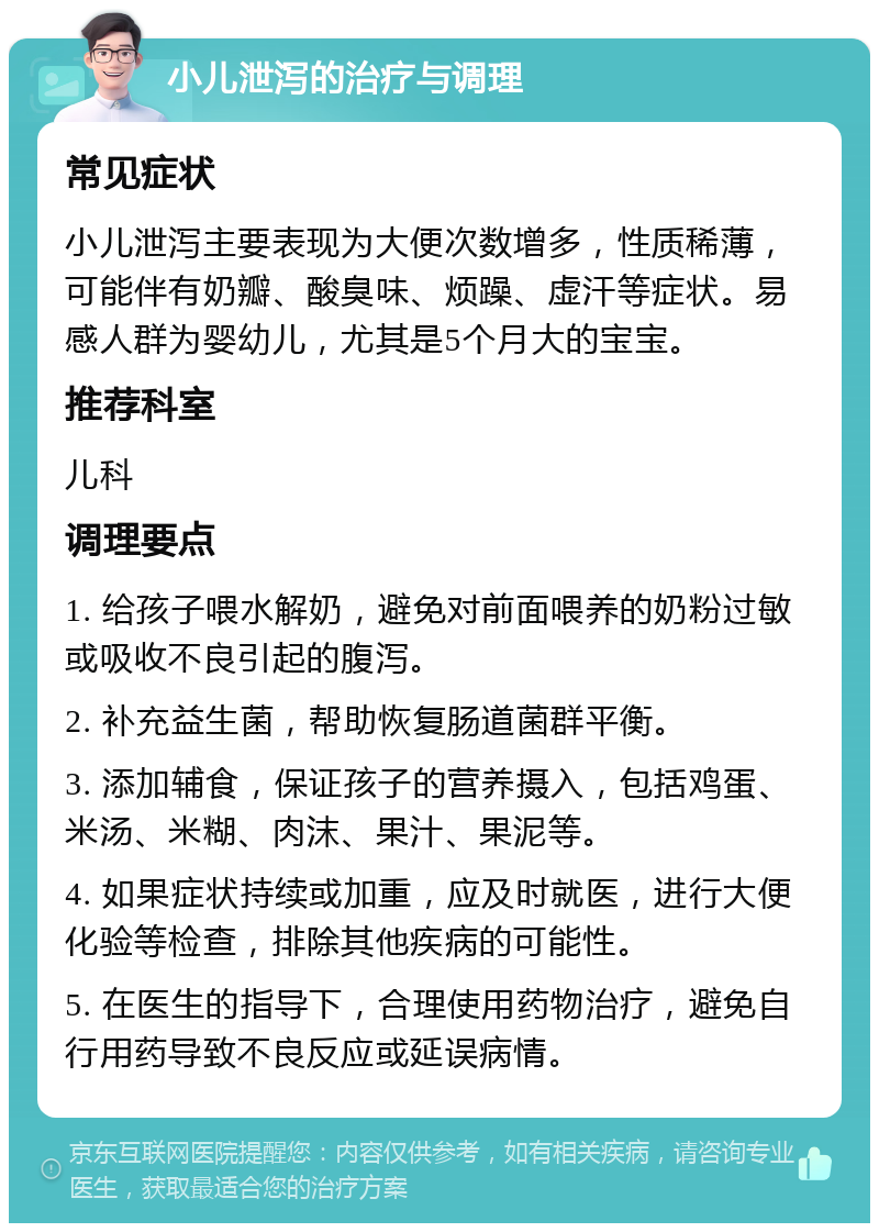 小儿泄泻的治疗与调理 常见症状 小儿泄泻主要表现为大便次数增多，性质稀薄，可能伴有奶瓣、酸臭味、烦躁、虚汗等症状。易感人群为婴幼儿，尤其是5个月大的宝宝。 推荐科室 儿科 调理要点 1. 给孩子喂水解奶，避免对前面喂养的奶粉过敏或吸收不良引起的腹泻。 2. 补充益生菌，帮助恢复肠道菌群平衡。 3. 添加辅食，保证孩子的营养摄入，包括鸡蛋、米汤、米糊、肉沫、果汁、果泥等。 4. 如果症状持续或加重，应及时就医，进行大便化验等检查，排除其他疾病的可能性。 5. 在医生的指导下，合理使用药物治疗，避免自行用药导致不良反应或延误病情。