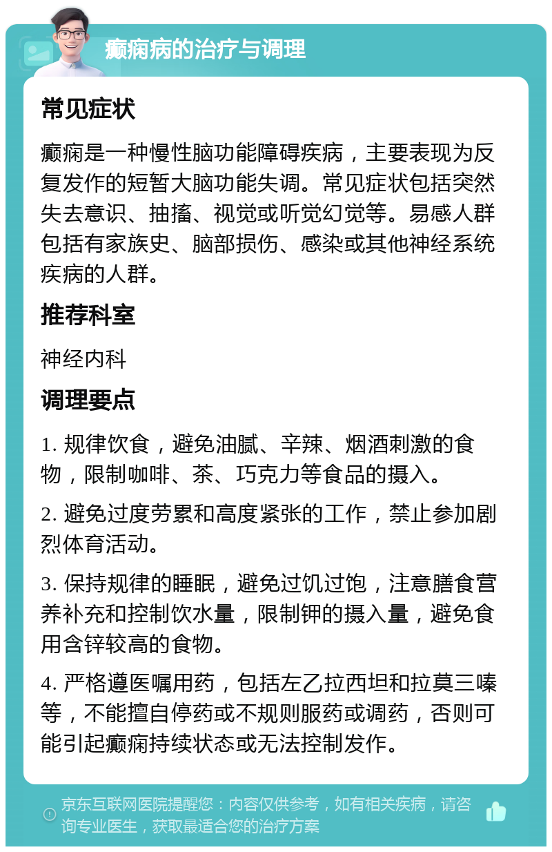 癫痫病的治疗与调理 常见症状 癫痫是一种慢性脑功能障碍疾病，主要表现为反复发作的短暂大脑功能失调。常见症状包括突然失去意识、抽搐、视觉或听觉幻觉等。易感人群包括有家族史、脑部损伤、感染或其他神经系统疾病的人群。 推荐科室 神经内科 调理要点 1. 规律饮食，避免油腻、辛辣、烟酒刺激的食物，限制咖啡、茶、巧克力等食品的摄入。 2. 避免过度劳累和高度紧张的工作，禁止参加剧烈体育活动。 3. 保持规律的睡眠，避免过饥过饱，注意膳食营养补充和控制饮水量，限制钾的摄入量，避免食用含锌较高的食物。 4. 严格遵医嘱用药，包括左乙拉西坦和拉莫三嗪等，不能擅自停药或不规则服药或调药，否则可能引起癫痫持续状态或无法控制发作。