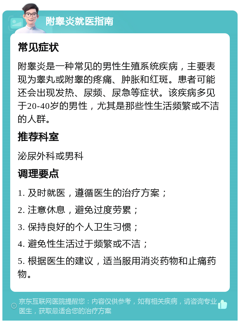 附睾炎就医指南 常见症状 附睾炎是一种常见的男性生殖系统疾病，主要表现为睾丸或附睾的疼痛、肿胀和红斑。患者可能还会出现发热、尿频、尿急等症状。该疾病多见于20-40岁的男性，尤其是那些性生活频繁或不洁的人群。 推荐科室 泌尿外科或男科 调理要点 1. 及时就医，遵循医生的治疗方案； 2. 注意休息，避免过度劳累； 3. 保持良好的个人卫生习惯； 4. 避免性生活过于频繁或不洁； 5. 根据医生的建议，适当服用消炎药物和止痛药物。