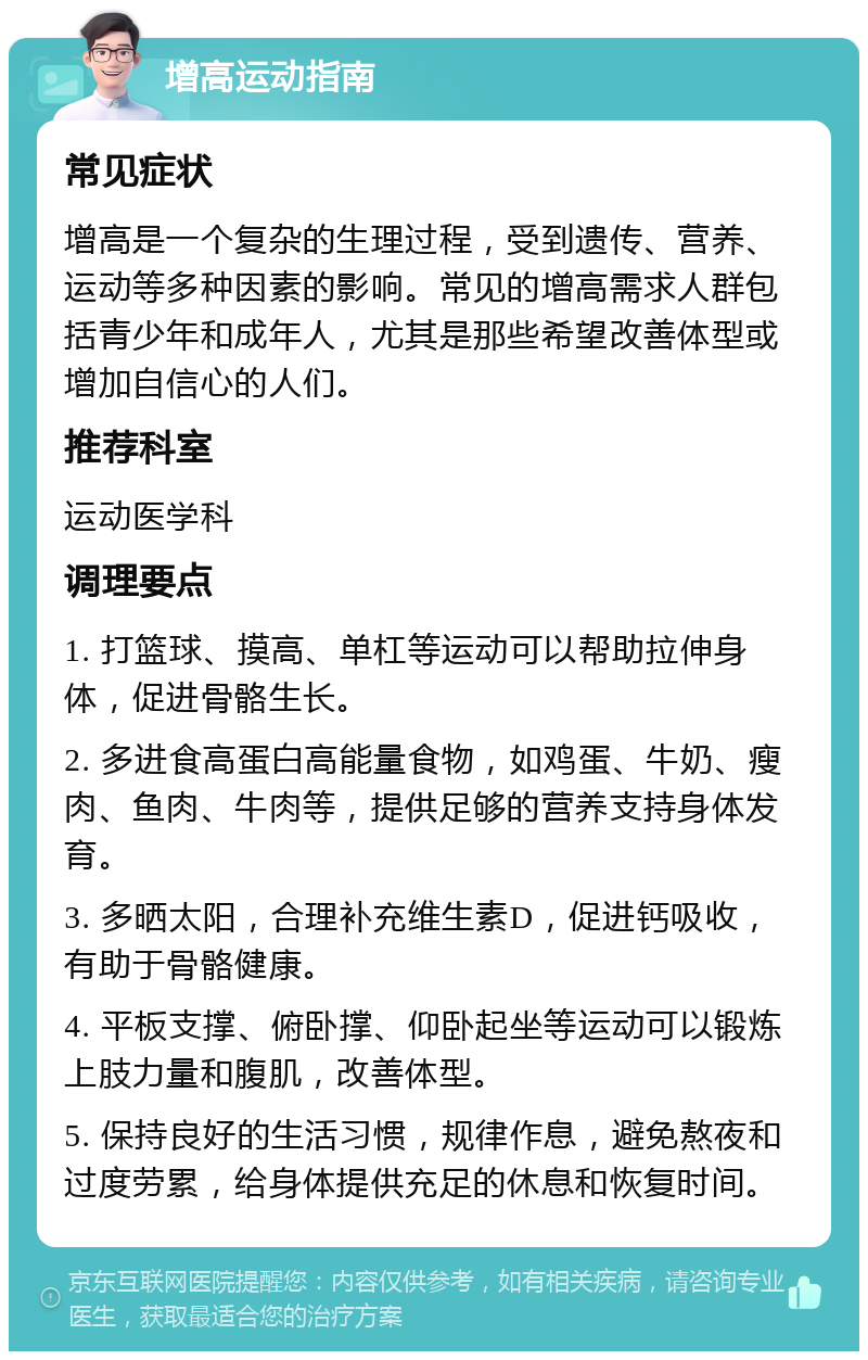 增高运动指南 常见症状 增高是一个复杂的生理过程，受到遗传、营养、运动等多种因素的影响。常见的增高需求人群包括青少年和成年人，尤其是那些希望改善体型或增加自信心的人们。 推荐科室 运动医学科 调理要点 1. 打篮球、摸高、单杠等运动可以帮助拉伸身体，促进骨骼生长。 2. 多进食高蛋白高能量食物，如鸡蛋、牛奶、瘦肉、鱼肉、牛肉等，提供足够的营养支持身体发育。 3. 多晒太阳，合理补充维生素D，促进钙吸收，有助于骨骼健康。 4. 平板支撑、俯卧撑、仰卧起坐等运动可以锻炼上肢力量和腹肌，改善体型。 5. 保持良好的生活习惯，规律作息，避免熬夜和过度劳累，给身体提供充足的休息和恢复时间。