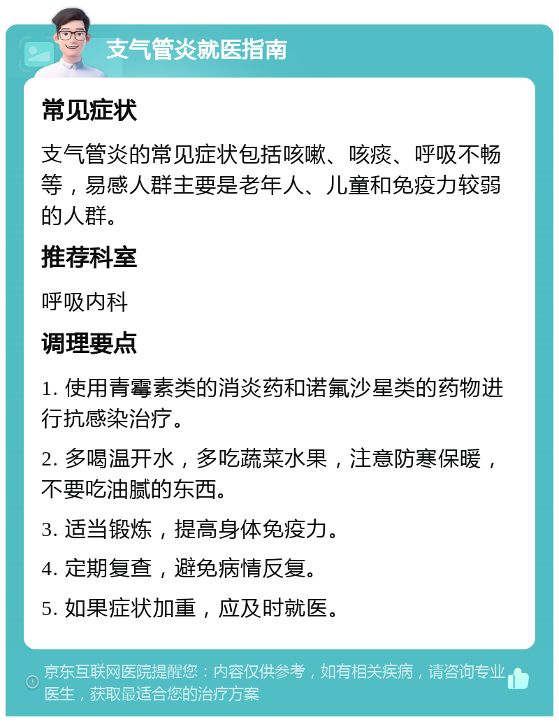 支气管炎就医指南 常见症状 支气管炎的常见症状包括咳嗽、咳痰、呼吸不畅等，易感人群主要是老年人、儿童和免疫力较弱的人群。 推荐科室 呼吸内科 调理要点 1. 使用青霉素类的消炎药和诺氟沙星类的药物进行抗感染治疗。 2. 多喝温开水，多吃蔬菜水果，注意防寒保暖，不要吃油腻的东西。 3. 适当锻炼，提高身体免疫力。 4. 定期复查，避免病情反复。 5. 如果症状加重，应及时就医。