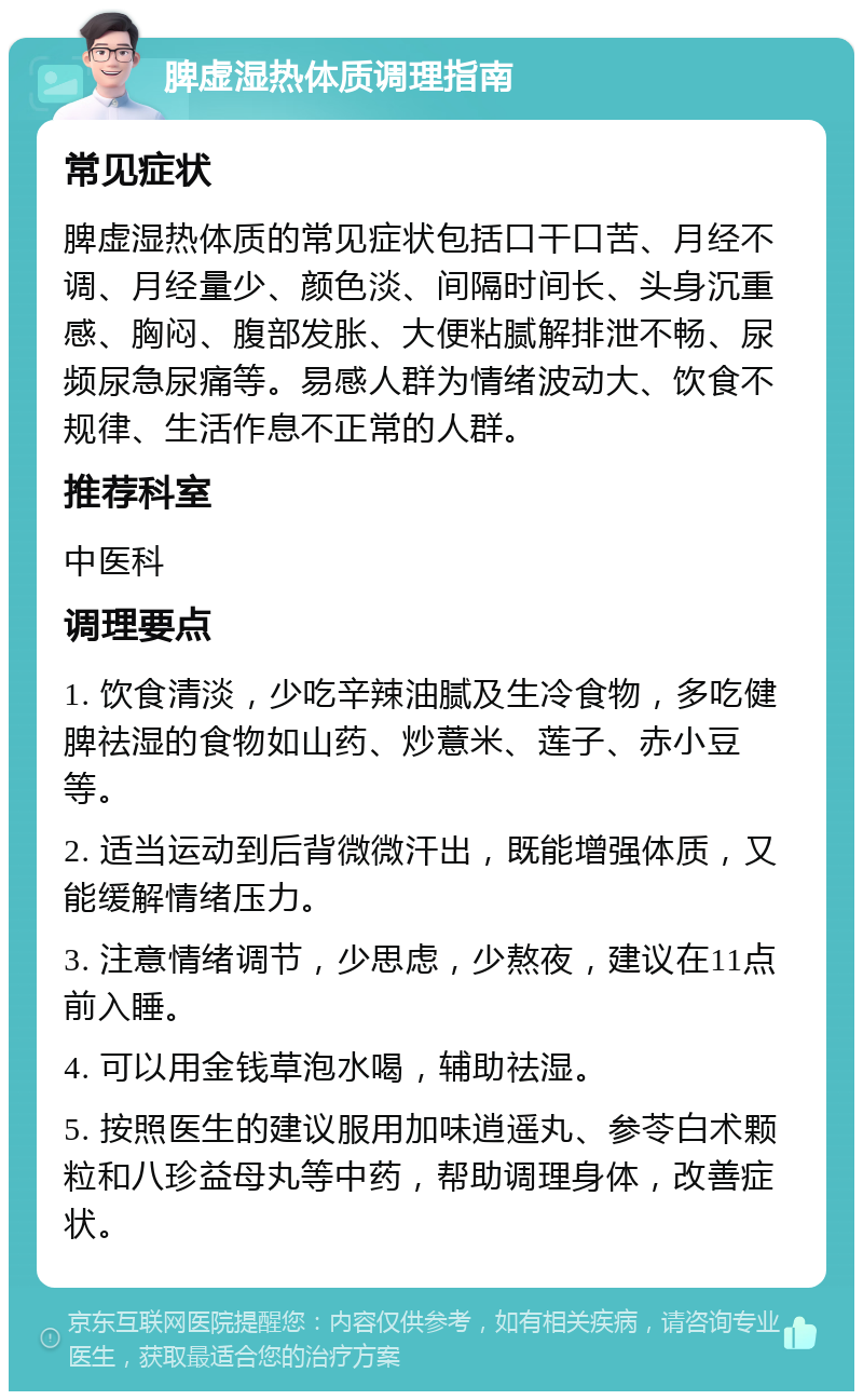 脾虚湿热体质调理指南 常见症状 脾虚湿热体质的常见症状包括口干口苦、月经不调、月经量少、颜色淡、间隔时间长、头身沉重感、胸闷、腹部发胀、大便粘腻解排泄不畅、尿频尿急尿痛等。易感人群为情绪波动大、饮食不规律、生活作息不正常的人群。 推荐科室 中医科 调理要点 1. 饮食清淡，少吃辛辣油腻及生冷食物，多吃健脾祛湿的食物如山药、炒薏米、莲子、赤小豆等。 2. 适当运动到后背微微汗出，既能增强体质，又能缓解情绪压力。 3. 注意情绪调节，少思虑，少熬夜，建议在11点前入睡。 4. 可以用金钱草泡水喝，辅助祛湿。 5. 按照医生的建议服用加味逍遥丸、参苓白术颗粒和八珍益母丸等中药，帮助调理身体，改善症状。