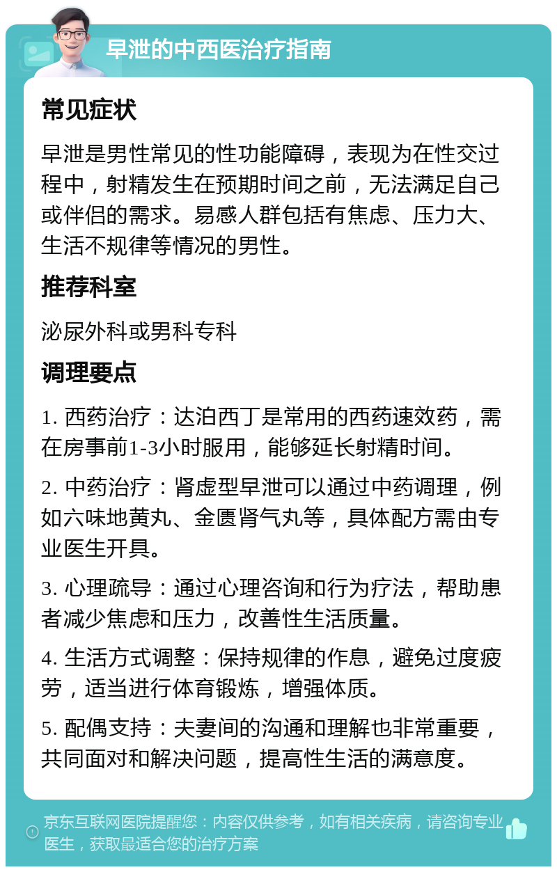 早泄的中西医治疗指南 常见症状 早泄是男性常见的性功能障碍，表现为在性交过程中，射精发生在预期时间之前，无法满足自己或伴侣的需求。易感人群包括有焦虑、压力大、生活不规律等情况的男性。 推荐科室 泌尿外科或男科专科 调理要点 1. 西药治疗：达泊西丁是常用的西药速效药，需在房事前1-3小时服用，能够延长射精时间。 2. 中药治疗：肾虚型早泄可以通过中药调理，例如六味地黄丸、金匮肾气丸等，具体配方需由专业医生开具。 3. 心理疏导：通过心理咨询和行为疗法，帮助患者减少焦虑和压力，改善性生活质量。 4. 生活方式调整：保持规律的作息，避免过度疲劳，适当进行体育锻炼，增强体质。 5. 配偶支持：夫妻间的沟通和理解也非常重要，共同面对和解决问题，提高性生活的满意度。