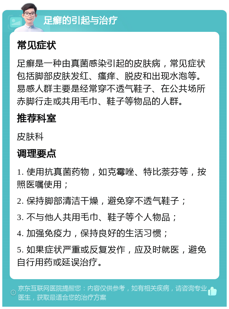 足癣的引起与治疗 常见症状 足癣是一种由真菌感染引起的皮肤病，常见症状包括脚部皮肤发红、瘙痒、脱皮和出现水泡等。易感人群主要是经常穿不透气鞋子、在公共场所赤脚行走或共用毛巾、鞋子等物品的人群。 推荐科室 皮肤科 调理要点 1. 使用抗真菌药物，如克霉唑、特比萘芬等，按照医嘱使用； 2. 保持脚部清洁干燥，避免穿不透气鞋子； 3. 不与他人共用毛巾、鞋子等个人物品； 4. 加强免疫力，保持良好的生活习惯； 5. 如果症状严重或反复发作，应及时就医，避免自行用药或延误治疗。