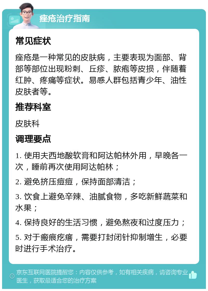 痤疮治疗指南 常见症状 痤疮是一种常见的皮肤病，主要表现为面部、背部等部位出现粉刺、丘疹、脓疱等皮损，伴随着红肿、疼痛等症状。易感人群包括青少年、油性皮肤者等。 推荐科室 皮肤科 调理要点 1. 使用夫西地酸软膏和阿达帕林外用，早晚各一次，睡前再次使用阿达帕林； 2. 避免挤压痘痘，保持面部清洁； 3. 饮食上避免辛辣、油腻食物，多吃新鲜蔬菜和水果； 4. 保持良好的生活习惯，避免熬夜和过度压力； 5. 对于瘢痕疙瘩，需要打封闭针抑制增生，必要时进行手术治疗。