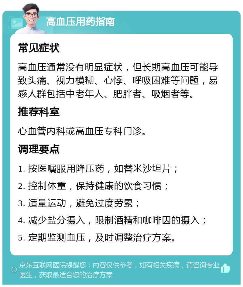 高血压用药指南 常见症状 高血压通常没有明显症状，但长期高血压可能导致头痛、视力模糊、心悸、呼吸困难等问题，易感人群包括中老年人、肥胖者、吸烟者等。 推荐科室 心血管内科或高血压专科门诊。 调理要点 1. 按医嘱服用降压药，如替米沙坦片； 2. 控制体重，保持健康的饮食习惯； 3. 适量运动，避免过度劳累； 4. 减少盐分摄入，限制酒精和咖啡因的摄入； 5. 定期监测血压，及时调整治疗方案。