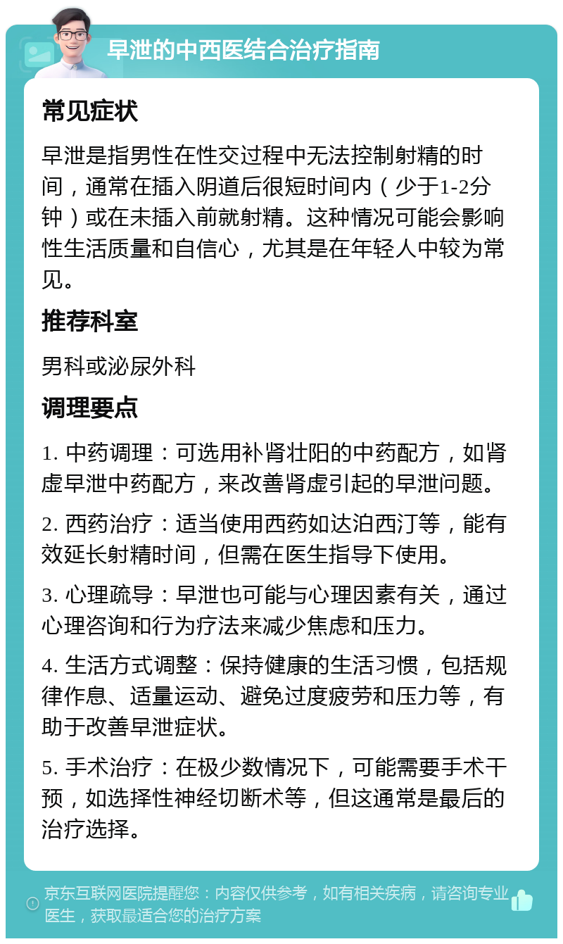 早泄的中西医结合治疗指南 常见症状 早泄是指男性在性交过程中无法控制射精的时间，通常在插入阴道后很短时间内（少于1-2分钟）或在未插入前就射精。这种情况可能会影响性生活质量和自信心，尤其是在年轻人中较为常见。 推荐科室 男科或泌尿外科 调理要点 1. 中药调理：可选用补肾壮阳的中药配方，如肾虚早泄中药配方，来改善肾虚引起的早泄问题。 2. 西药治疗：适当使用西药如达泊西汀等，能有效延长射精时间，但需在医生指导下使用。 3. 心理疏导：早泄也可能与心理因素有关，通过心理咨询和行为疗法来减少焦虑和压力。 4. 生活方式调整：保持健康的生活习惯，包括规律作息、适量运动、避免过度疲劳和压力等，有助于改善早泄症状。 5. 手术治疗：在极少数情况下，可能需要手术干预，如选择性神经切断术等，但这通常是最后的治疗选择。