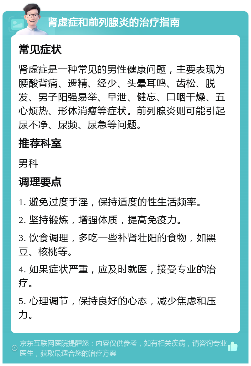 肾虚症和前列腺炎的治疗指南 常见症状 肾虚症是一种常见的男性健康问题，主要表现为腰酸背痛、遗精、经少、头晕耳鸣、齿松、脱发、男子阳强易举、早泄、健忘、口咽干燥、五心烦热、形体消瘦等症状。前列腺炎则可能引起尿不净、尿频、尿急等问题。 推荐科室 男科 调理要点 1. 避免过度手淫，保持适度的性生活频率。 2. 坚持锻炼，增强体质，提高免疫力。 3. 饮食调理，多吃一些补肾壮阳的食物，如黑豆、核桃等。 4. 如果症状严重，应及时就医，接受专业的治疗。 5. 心理调节，保持良好的心态，减少焦虑和压力。