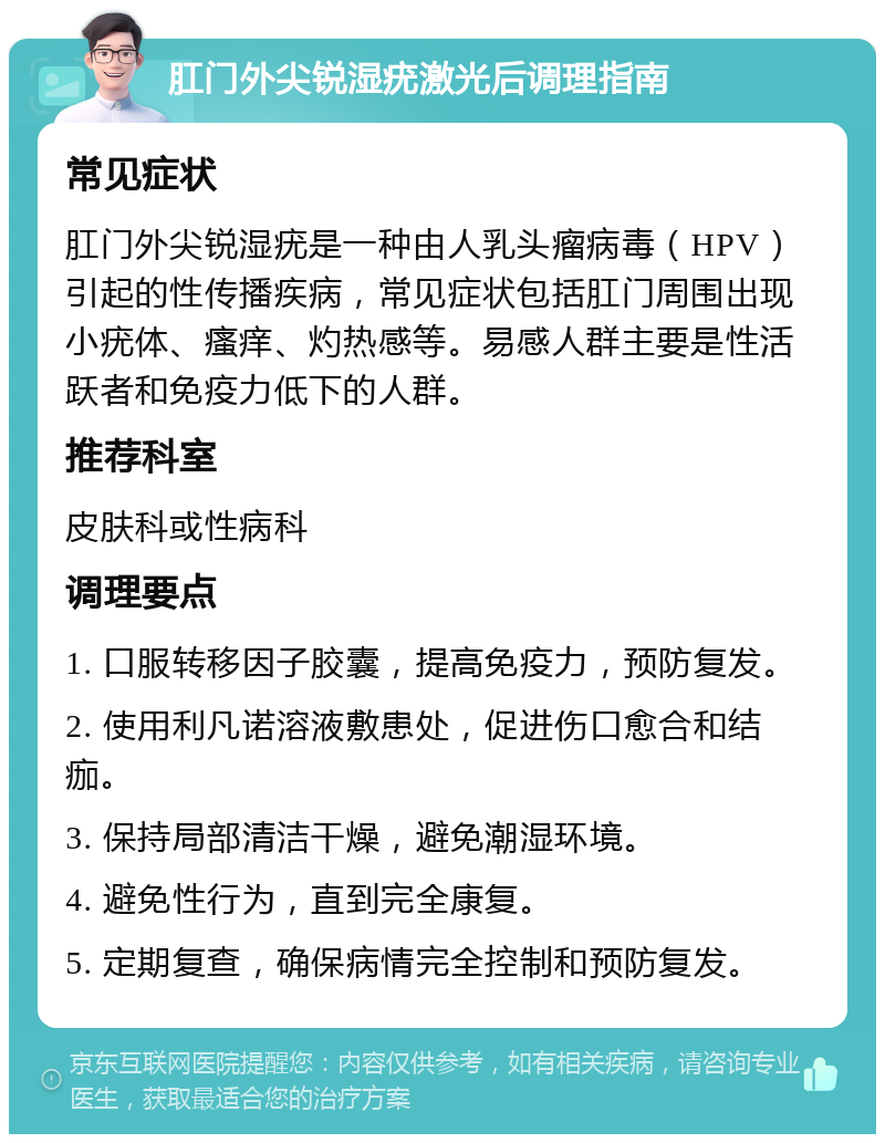 肛门外尖锐湿疣激光后调理指南 常见症状 肛门外尖锐湿疣是一种由人乳头瘤病毒（HPV）引起的性传播疾病，常见症状包括肛门周围出现小疣体、瘙痒、灼热感等。易感人群主要是性活跃者和免疫力低下的人群。 推荐科室 皮肤科或性病科 调理要点 1. 口服转移因子胶囊，提高免疫力，预防复发。 2. 使用利凡诺溶液敷患处，促进伤口愈合和结痂。 3. 保持局部清洁干燥，避免潮湿环境。 4. 避免性行为，直到完全康复。 5. 定期复查，确保病情完全控制和预防复发。