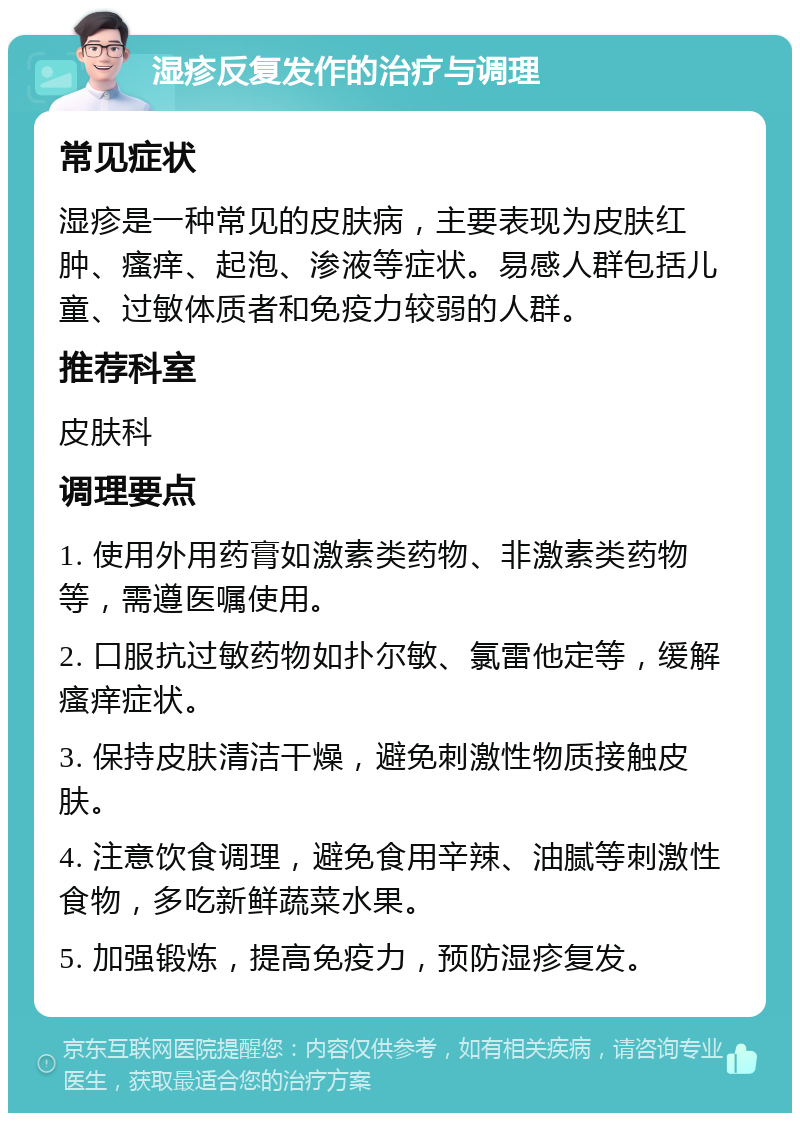 湿疹反复发作的治疗与调理 常见症状 湿疹是一种常见的皮肤病，主要表现为皮肤红肿、瘙痒、起泡、渗液等症状。易感人群包括儿童、过敏体质者和免疫力较弱的人群。 推荐科室 皮肤科 调理要点 1. 使用外用药膏如激素类药物、非激素类药物等，需遵医嘱使用。 2. 口服抗过敏药物如扑尔敏、氯雷他定等，缓解瘙痒症状。 3. 保持皮肤清洁干燥，避免刺激性物质接触皮肤。 4. 注意饮食调理，避免食用辛辣、油腻等刺激性食物，多吃新鲜蔬菜水果。 5. 加强锻炼，提高免疫力，预防湿疹复发。