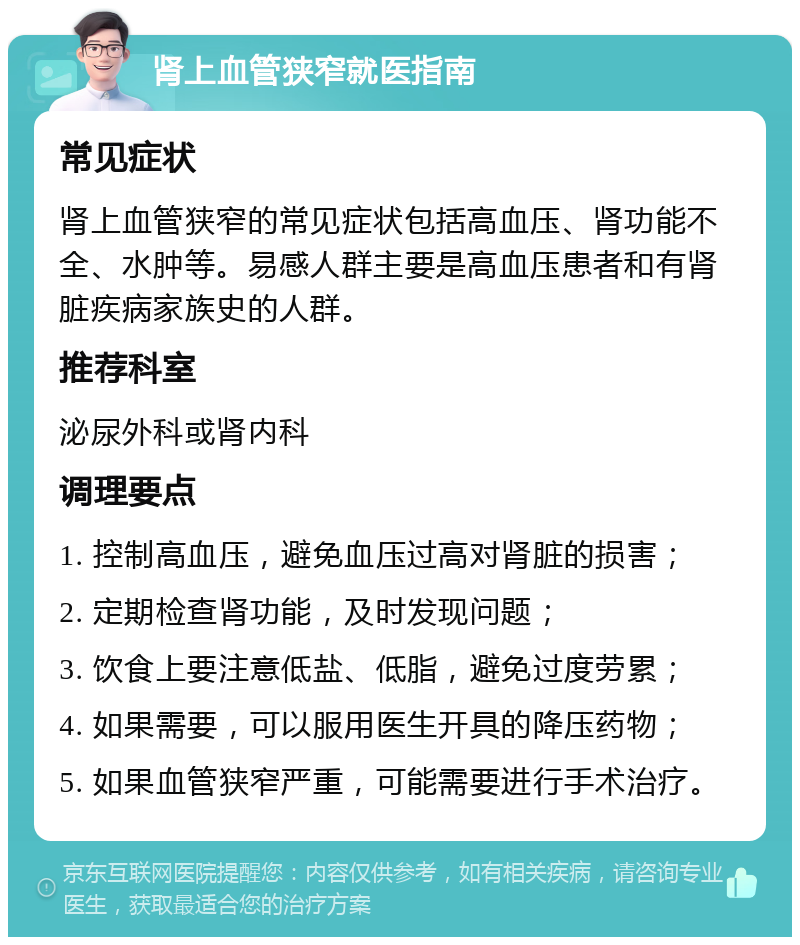 肾上血管狭窄就医指南 常见症状 肾上血管狭窄的常见症状包括高血压、肾功能不全、水肿等。易感人群主要是高血压患者和有肾脏疾病家族史的人群。 推荐科室 泌尿外科或肾内科 调理要点 1. 控制高血压，避免血压过高对肾脏的损害； 2. 定期检查肾功能，及时发现问题； 3. 饮食上要注意低盐、低脂，避免过度劳累； 4. 如果需要，可以服用医生开具的降压药物； 5. 如果血管狭窄严重，可能需要进行手术治疗。