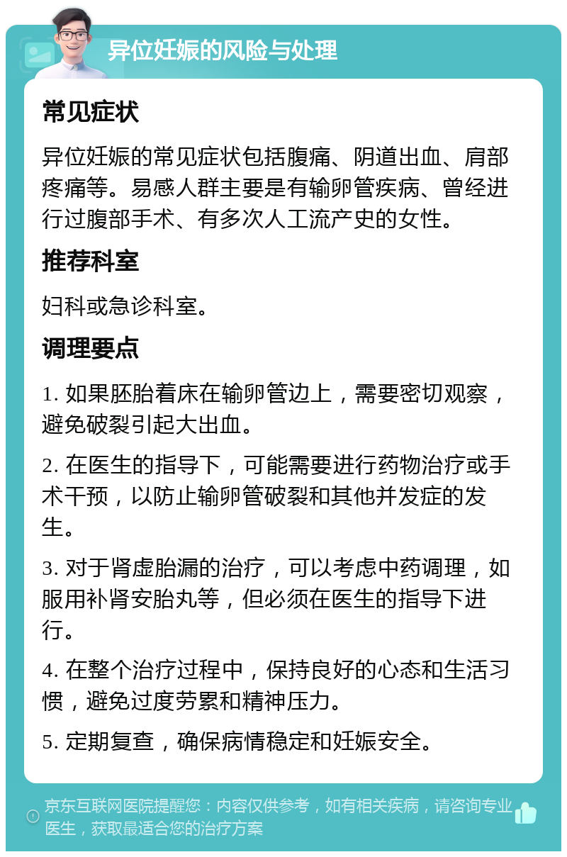 异位妊娠的风险与处理 常见症状 异位妊娠的常见症状包括腹痛、阴道出血、肩部疼痛等。易感人群主要是有输卵管疾病、曾经进行过腹部手术、有多次人工流产史的女性。 推荐科室 妇科或急诊科室。 调理要点 1. 如果胚胎着床在输卵管边上，需要密切观察，避免破裂引起大出血。 2. 在医生的指导下，可能需要进行药物治疗或手术干预，以防止输卵管破裂和其他并发症的发生。 3. 对于肾虚胎漏的治疗，可以考虑中药调理，如服用补肾安胎丸等，但必须在医生的指导下进行。 4. 在整个治疗过程中，保持良好的心态和生活习惯，避免过度劳累和精神压力。 5. 定期复查，确保病情稳定和妊娠安全。