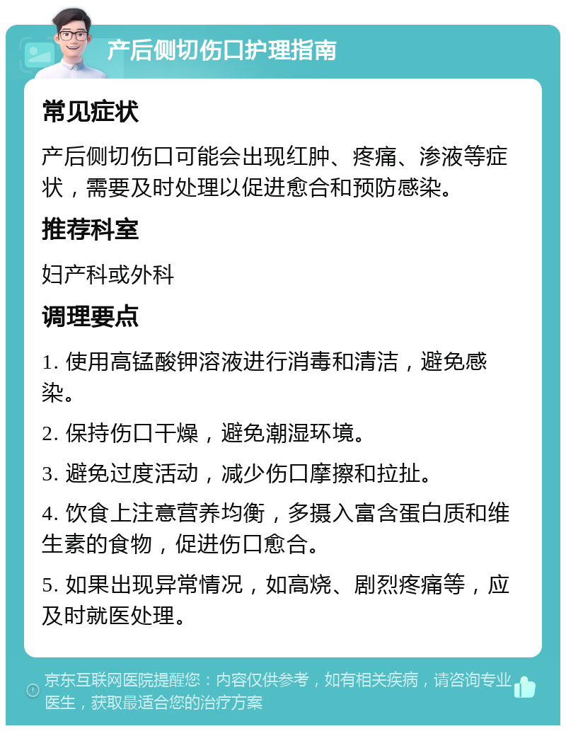 产后侧切伤口护理指南 常见症状 产后侧切伤口可能会出现红肿、疼痛、渗液等症状，需要及时处理以促进愈合和预防感染。 推荐科室 妇产科或外科 调理要点 1. 使用高锰酸钾溶液进行消毒和清洁，避免感染。 2. 保持伤口干燥，避免潮湿环境。 3. 避免过度活动，减少伤口摩擦和拉扯。 4. 饮食上注意营养均衡，多摄入富含蛋白质和维生素的食物，促进伤口愈合。 5. 如果出现异常情况，如高烧、剧烈疼痛等，应及时就医处理。