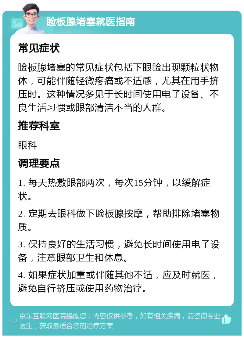 睑板腺堵塞就医指南 常见症状 睑板腺堵塞的常见症状包括下眼睑出现颗粒状物体，可能伴随轻微疼痛或不适感，尤其在用手挤压时。这种情况多见于长时间使用电子设备、不良生活习惯或眼部清洁不当的人群。 推荐科室 眼科 调理要点 1. 每天热敷眼部两次，每次15分钟，以缓解症状。 2. 定期去眼科做下睑板腺按摩，帮助排除堵塞物质。 3. 保持良好的生活习惯，避免长时间使用电子设备，注意眼部卫生和休息。 4. 如果症状加重或伴随其他不适，应及时就医，避免自行挤压或使用药物治疗。