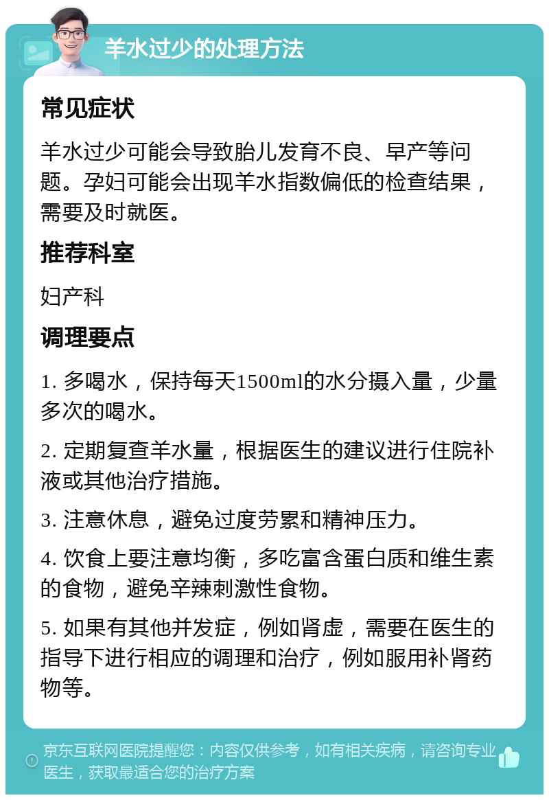 羊水过少的处理方法 常见症状 羊水过少可能会导致胎儿发育不良、早产等问题。孕妇可能会出现羊水指数偏低的检查结果，需要及时就医。 推荐科室 妇产科 调理要点 1. 多喝水，保持每天1500ml的水分摄入量，少量多次的喝水。 2. 定期复查羊水量，根据医生的建议进行住院补液或其他治疗措施。 3. 注意休息，避免过度劳累和精神压力。 4. 饮食上要注意均衡，多吃富含蛋白质和维生素的食物，避免辛辣刺激性食物。 5. 如果有其他并发症，例如肾虚，需要在医生的指导下进行相应的调理和治疗，例如服用补肾药物等。