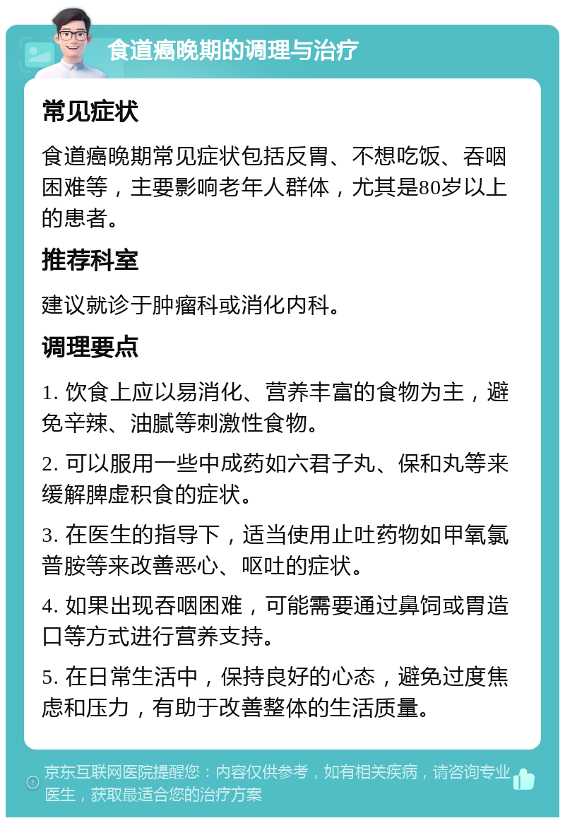 食道癌晚期的调理与治疗 常见症状 食道癌晚期常见症状包括反胃、不想吃饭、吞咽困难等，主要影响老年人群体，尤其是80岁以上的患者。 推荐科室 建议就诊于肿瘤科或消化内科。 调理要点 1. 饮食上应以易消化、营养丰富的食物为主，避免辛辣、油腻等刺激性食物。 2. 可以服用一些中成药如六君子丸、保和丸等来缓解脾虚积食的症状。 3. 在医生的指导下，适当使用止吐药物如甲氧氯普胺等来改善恶心、呕吐的症状。 4. 如果出现吞咽困难，可能需要通过鼻饲或胃造口等方式进行营养支持。 5. 在日常生活中，保持良好的心态，避免过度焦虑和压力，有助于改善整体的生活质量。