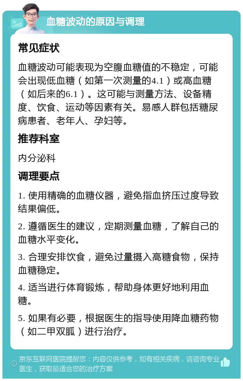 血糖波动的原因与调理 常见症状 血糖波动可能表现为空腹血糖值的不稳定，可能会出现低血糖（如第一次测量的4.1）或高血糖（如后来的6.1）。这可能与测量方法、设备精度、饮食、运动等因素有关。易感人群包括糖尿病患者、老年人、孕妇等。 推荐科室 内分泌科 调理要点 1. 使用精确的血糖仪器，避免指血挤压过度导致结果偏低。 2. 遵循医生的建议，定期测量血糖，了解自己的血糖水平变化。 3. 合理安排饮食，避免过量摄入高糖食物，保持血糖稳定。 4. 适当进行体育锻炼，帮助身体更好地利用血糖。 5. 如果有必要，根据医生的指导使用降血糖药物（如二甲双胍）进行治疗。