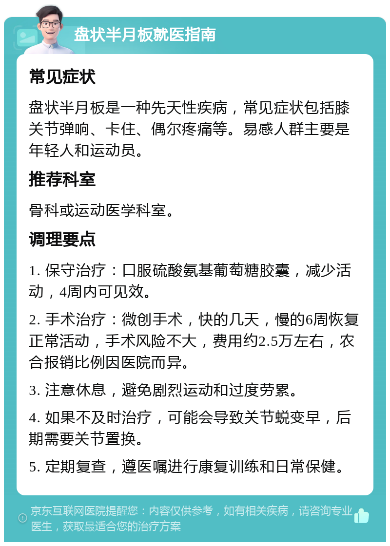 盘状半月板就医指南 常见症状 盘状半月板是一种先天性疾病，常见症状包括膝关节弹响、卡住、偶尔疼痛等。易感人群主要是年轻人和运动员。 推荐科室 骨科或运动医学科室。 调理要点 1. 保守治疗：口服硫酸氨基葡萄糖胶囊，减少活动，4周内可见效。 2. 手术治疗：微创手术，快的几天，慢的6周恢复正常活动，手术风险不大，费用约2.5万左右，农合报销比例因医院而异。 3. 注意休息，避免剧烈运动和过度劳累。 4. 如果不及时治疗，可能会导致关节蜕变早，后期需要关节置换。 5. 定期复查，遵医嘱进行康复训练和日常保健。