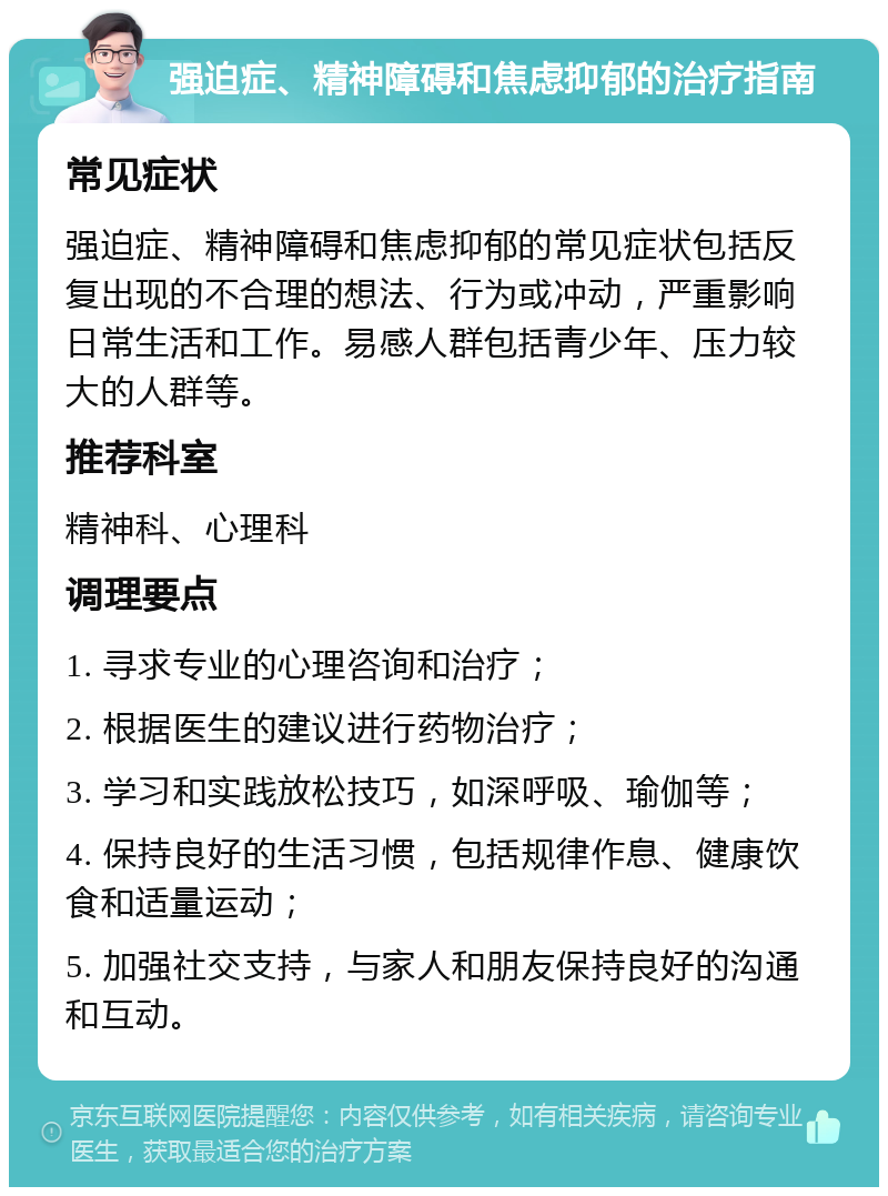 强迫症、精神障碍和焦虑抑郁的治疗指南 常见症状 强迫症、精神障碍和焦虑抑郁的常见症状包括反复出现的不合理的想法、行为或冲动，严重影响日常生活和工作。易感人群包括青少年、压力较大的人群等。 推荐科室 精神科、心理科 调理要点 1. 寻求专业的心理咨询和治疗； 2. 根据医生的建议进行药物治疗； 3. 学习和实践放松技巧，如深呼吸、瑜伽等； 4. 保持良好的生活习惯，包括规律作息、健康饮食和适量运动； 5. 加强社交支持，与家人和朋友保持良好的沟通和互动。