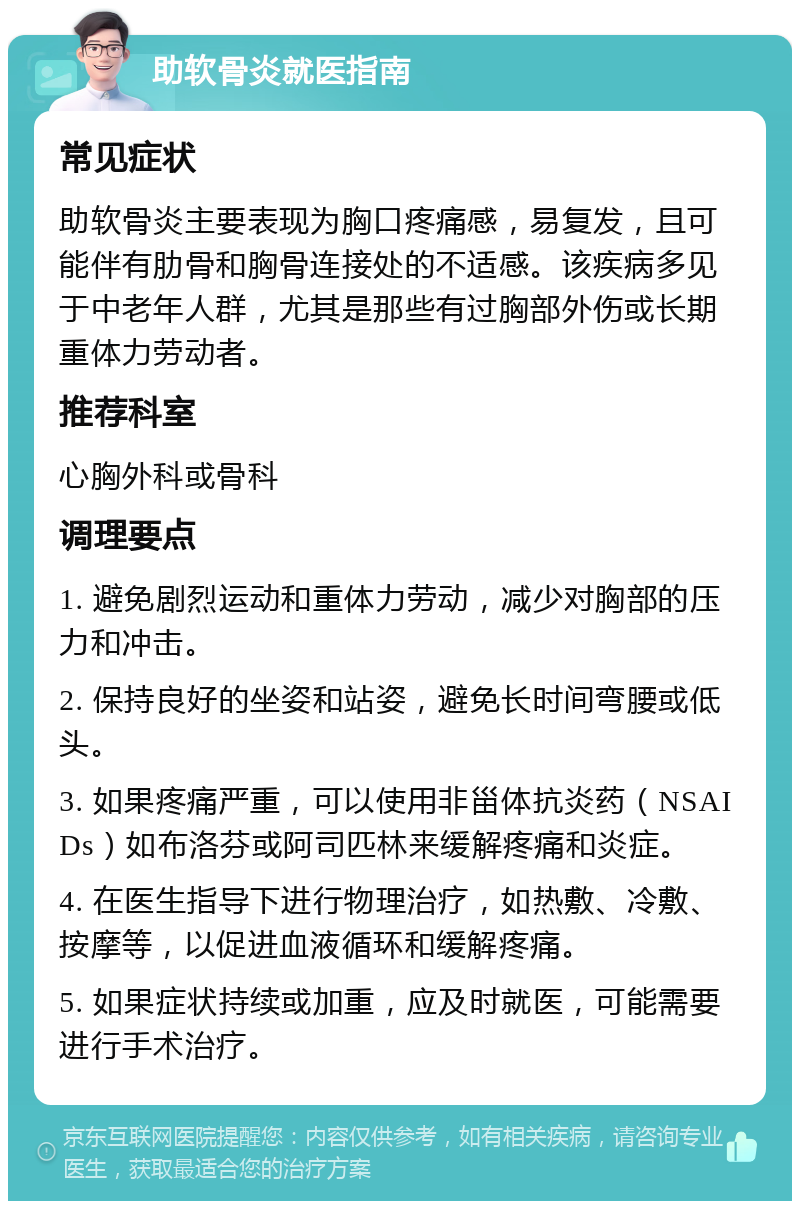 助软骨炎就医指南 常见症状 助软骨炎主要表现为胸口疼痛感，易复发，且可能伴有肋骨和胸骨连接处的不适感。该疾病多见于中老年人群，尤其是那些有过胸部外伤或长期重体力劳动者。 推荐科室 心胸外科或骨科 调理要点 1. 避免剧烈运动和重体力劳动，减少对胸部的压力和冲击。 2. 保持良好的坐姿和站姿，避免长时间弯腰或低头。 3. 如果疼痛严重，可以使用非甾体抗炎药（NSAIDs）如布洛芬或阿司匹林来缓解疼痛和炎症。 4. 在医生指导下进行物理治疗，如热敷、冷敷、按摩等，以促进血液循环和缓解疼痛。 5. 如果症状持续或加重，应及时就医，可能需要进行手术治疗。