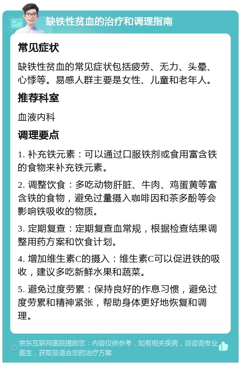 缺铁性贫血的治疗和调理指南 常见症状 缺铁性贫血的常见症状包括疲劳、无力、头晕、心悸等。易感人群主要是女性、儿童和老年人。 推荐科室 血液内科 调理要点 1. 补充铁元素：可以通过口服铁剂或食用富含铁的食物来补充铁元素。 2. 调整饮食：多吃动物肝脏、牛肉、鸡蛋黄等富含铁的食物，避免过量摄入咖啡因和茶多酚等会影响铁吸收的物质。 3. 定期复查：定期复查血常规，根据检查结果调整用药方案和饮食计划。 4. 增加维生素C的摄入：维生素C可以促进铁的吸收，建议多吃新鲜水果和蔬菜。 5. 避免过度劳累：保持良好的作息习惯，避免过度劳累和精神紧张，帮助身体更好地恢复和调理。