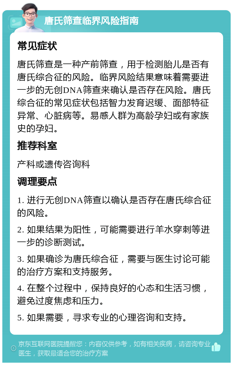 唐氏筛查临界风险指南 常见症状 唐氏筛查是一种产前筛查，用于检测胎儿是否有唐氏综合征的风险。临界风险结果意味着需要进一步的无创DNA筛查来确认是否存在风险。唐氏综合征的常见症状包括智力发育迟缓、面部特征异常、心脏病等。易感人群为高龄孕妇或有家族史的孕妇。 推荐科室 产科或遗传咨询科 调理要点 1. 进行无创DNA筛查以确认是否存在唐氏综合征的风险。 2. 如果结果为阳性，可能需要进行羊水穿刺等进一步的诊断测试。 3. 如果确诊为唐氏综合征，需要与医生讨论可能的治疗方案和支持服务。 4. 在整个过程中，保持良好的心态和生活习惯，避免过度焦虑和压力。 5. 如果需要，寻求专业的心理咨询和支持。