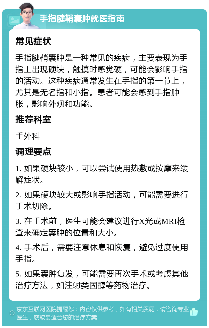 手指腱鞘囊肿就医指南 常见症状 手指腱鞘囊肿是一种常见的疾病，主要表现为手指上出现硬块，触摸时感觉硬，可能会影响手指的活动。这种疾病通常发生在手指的第一节上，尤其是无名指和小指。患者可能会感到手指肿胀，影响外观和功能。 推荐科室 手外科 调理要点 1. 如果硬块较小，可以尝试使用热敷或按摩来缓解症状。 2. 如果硬块较大或影响手指活动，可能需要进行手术切除。 3. 在手术前，医生可能会建议进行X光或MRI检查来确定囊肿的位置和大小。 4. 手术后，需要注意休息和恢复，避免过度使用手指。 5. 如果囊肿复发，可能需要再次手术或考虑其他治疗方法，如注射类固醇等药物治疗。