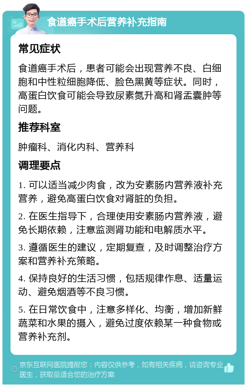 食道癌手术后营养补充指南 常见症状 食道癌手术后，患者可能会出现营养不良、白细胞和中性粒细胞降低、脸色黑黄等症状。同时，高蛋白饮食可能会导致尿素氮升高和肾盂囊肿等问题。 推荐科室 肿瘤科、消化内科、营养科 调理要点 1. 可以适当减少肉食，改为安素肠内营养液补充营养，避免高蛋白饮食对肾脏的负担。 2. 在医生指导下，合理使用安素肠内营养液，避免长期依赖，注意监测肾功能和电解质水平。 3. 遵循医生的建议，定期复查，及时调整治疗方案和营养补充策略。 4. 保持良好的生活习惯，包括规律作息、适量运动、避免烟酒等不良习惯。 5. 在日常饮食中，注意多样化、均衡，增加新鲜蔬菜和水果的摄入，避免过度依赖某一种食物或营养补充剂。