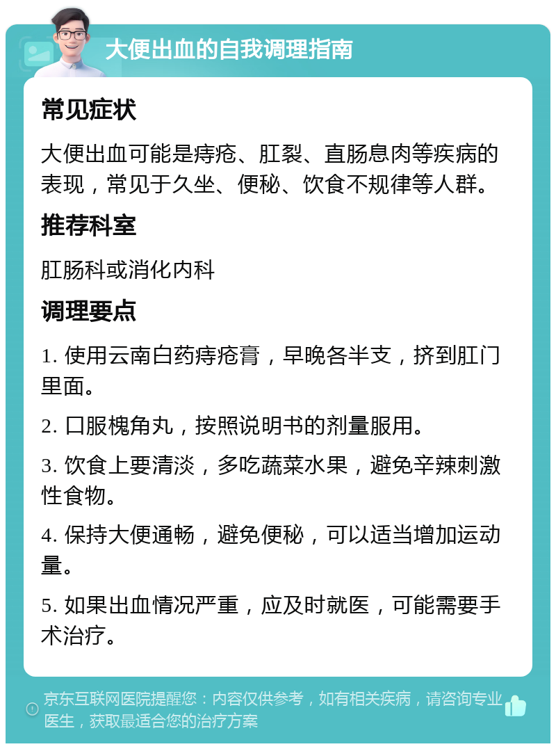 大便出血的自我调理指南 常见症状 大便出血可能是痔疮、肛裂、直肠息肉等疾病的表现，常见于久坐、便秘、饮食不规律等人群。 推荐科室 肛肠科或消化内科 调理要点 1. 使用云南白药痔疮膏，早晚各半支，挤到肛门里面。 2. 口服槐角丸，按照说明书的剂量服用。 3. 饮食上要清淡，多吃蔬菜水果，避免辛辣刺激性食物。 4. 保持大便通畅，避免便秘，可以适当增加运动量。 5. 如果出血情况严重，应及时就医，可能需要手术治疗。