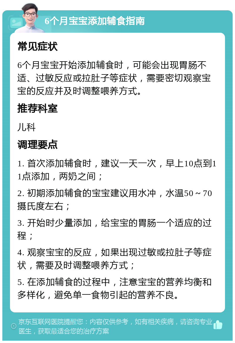 6个月宝宝添加辅食指南 常见症状 6个月宝宝开始添加辅食时，可能会出现胃肠不适、过敏反应或拉肚子等症状，需要密切观察宝宝的反应并及时调整喂养方式。 推荐科室 儿科 调理要点 1. 首次添加辅食时，建议一天一次，早上10点到11点添加，两奶之间； 2. 初期添加辅食的宝宝建议用水冲，水温50～70摄氏度左右； 3. 开始时少量添加，给宝宝的胃肠一个适应的过程； 4. 观察宝宝的反应，如果出现过敏或拉肚子等症状，需要及时调整喂养方式； 5. 在添加辅食的过程中，注意宝宝的营养均衡和多样化，避免单一食物引起的营养不良。