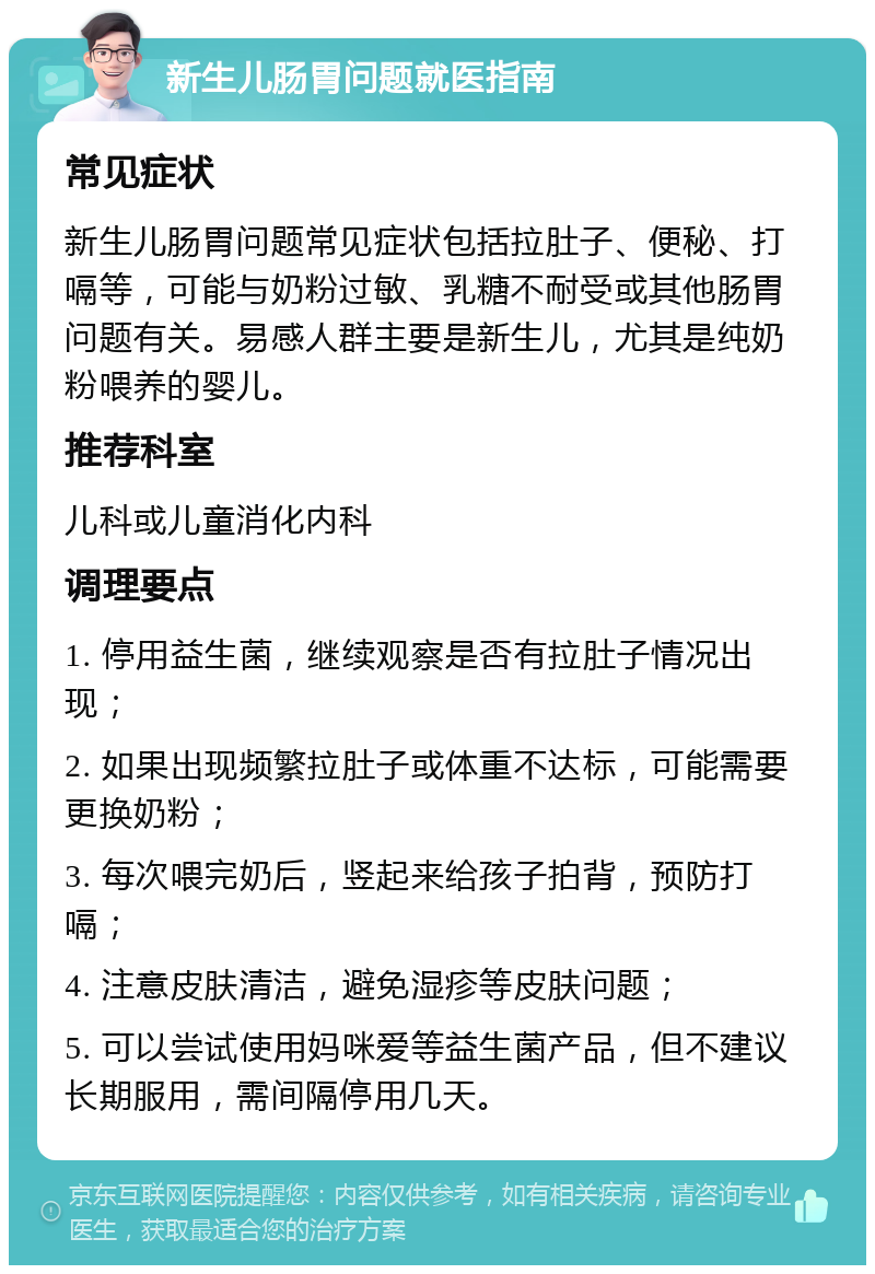 新生儿肠胃问题就医指南 常见症状 新生儿肠胃问题常见症状包括拉肚子、便秘、打嗝等，可能与奶粉过敏、乳糖不耐受或其他肠胃问题有关。易感人群主要是新生儿，尤其是纯奶粉喂养的婴儿。 推荐科室 儿科或儿童消化内科 调理要点 1. 停用益生菌，继续观察是否有拉肚子情况出现； 2. 如果出现频繁拉肚子或体重不达标，可能需要更换奶粉； 3. 每次喂完奶后，竖起来给孩子拍背，预防打嗝； 4. 注意皮肤清洁，避免湿疹等皮肤问题； 5. 可以尝试使用妈咪爱等益生菌产品，但不建议长期服用，需间隔停用几天。