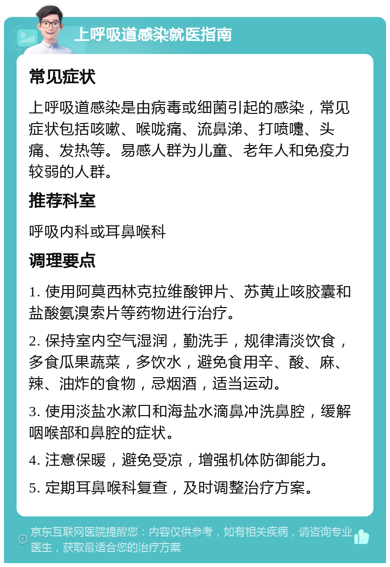 上呼吸道感染就医指南 常见症状 上呼吸道感染是由病毒或细菌引起的感染，常见症状包括咳嗽、喉咙痛、流鼻涕、打喷嚏、头痛、发热等。易感人群为儿童、老年人和免疫力较弱的人群。 推荐科室 呼吸内科或耳鼻喉科 调理要点 1. 使用阿莫西林克拉维酸钾片、苏黄止咳胶囊和盐酸氨溴索片等药物进行治疗。 2. 保持室内空气湿润，勤洗手，规律清淡饮食，多食瓜果蔬菜，多饮水，避免食用辛、酸、麻、辣、油炸的食物，忌烟酒，适当运动。 3. 使用淡盐水漱口和海盐水滴鼻冲洗鼻腔，缓解咽喉部和鼻腔的症状。 4. 注意保暖，避免受凉，增强机体防御能力。 5. 定期耳鼻喉科复查，及时调整治疗方案。