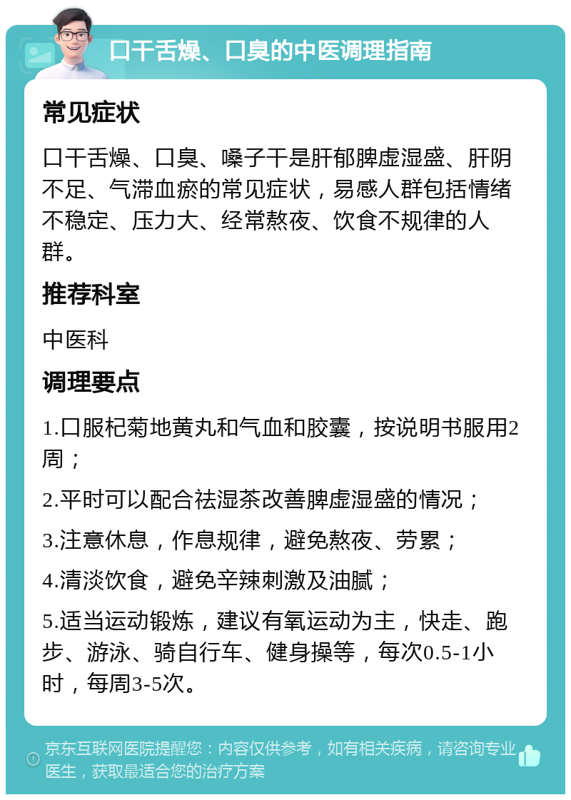 口干舌燥、口臭的中医调理指南 常见症状 口干舌燥、口臭、嗓子干是肝郁脾虚湿盛、肝阴不足、气滞血瘀的常见症状，易感人群包括情绪不稳定、压力大、经常熬夜、饮食不规律的人群。 推荐科室 中医科 调理要点 1.口服杞菊地黄丸和气血和胶囊，按说明书服用2周； 2.平时可以配合祛湿茶改善脾虚湿盛的情况； 3.注意休息，作息规律，避免熬夜、劳累； 4.清淡饮食，避免辛辣刺激及油腻； 5.适当运动锻炼，建议有氧运动为主，快走、跑步、游泳、骑自行车、健身操等，每次0.5-1小时，每周3-5次。