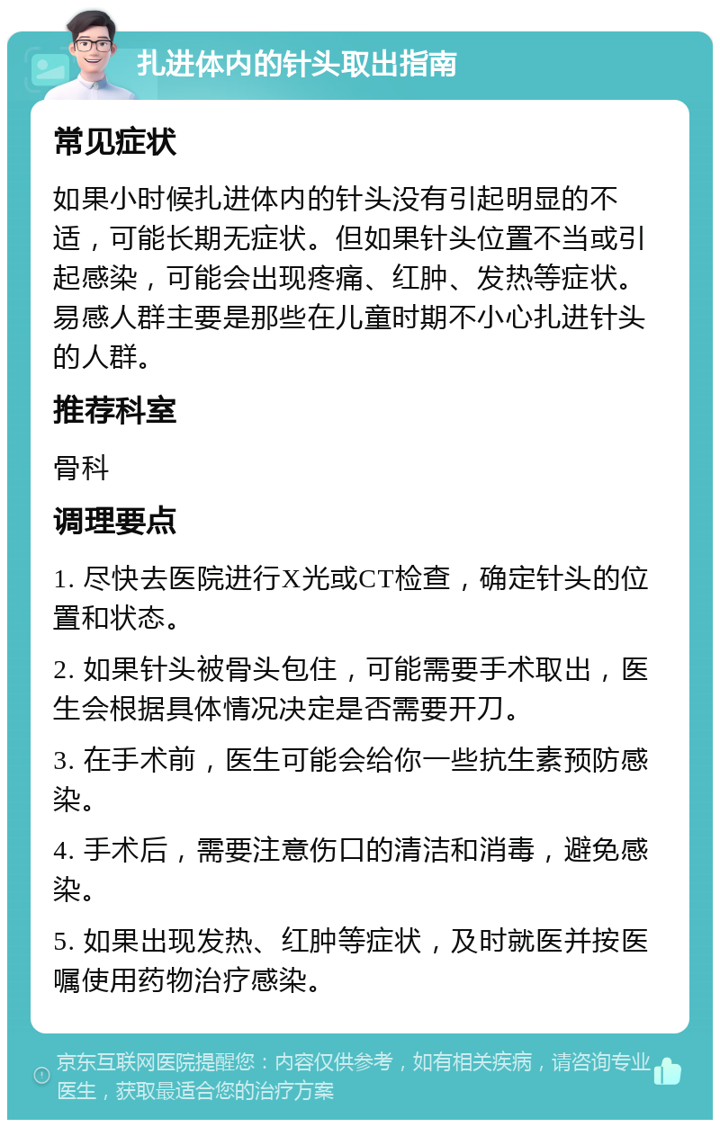 扎进体内的针头取出指南 常见症状 如果小时候扎进体内的针头没有引起明显的不适，可能长期无症状。但如果针头位置不当或引起感染，可能会出现疼痛、红肿、发热等症状。易感人群主要是那些在儿童时期不小心扎进针头的人群。 推荐科室 骨科 调理要点 1. 尽快去医院进行X光或CT检查，确定针头的位置和状态。 2. 如果针头被骨头包住，可能需要手术取出，医生会根据具体情况决定是否需要开刀。 3. 在手术前，医生可能会给你一些抗生素预防感染。 4. 手术后，需要注意伤口的清洁和消毒，避免感染。 5. 如果出现发热、红肿等症状，及时就医并按医嘱使用药物治疗感染。