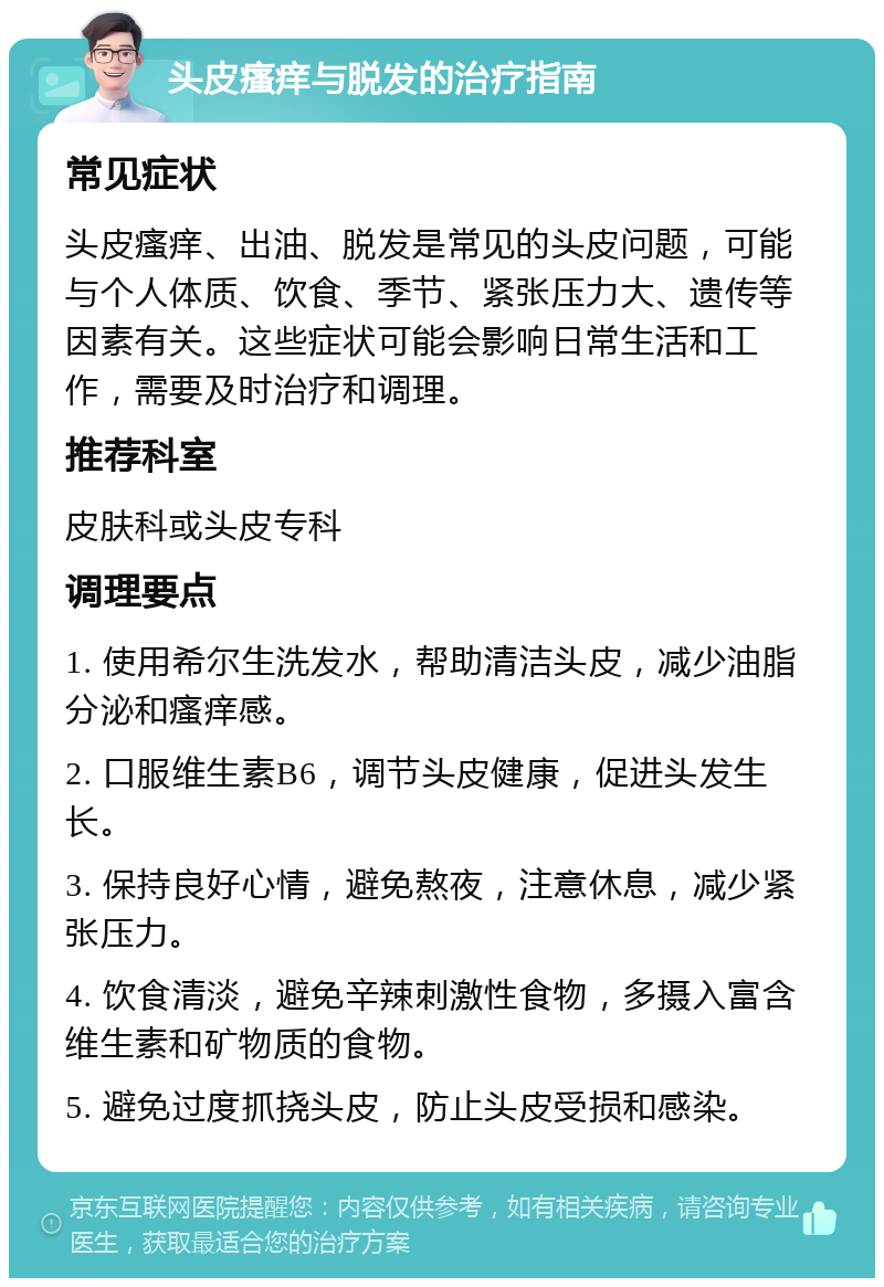 头皮瘙痒与脱发的治疗指南 常见症状 头皮瘙痒、出油、脱发是常见的头皮问题，可能与个人体质、饮食、季节、紧张压力大、遗传等因素有关。这些症状可能会影响日常生活和工作，需要及时治疗和调理。 推荐科室 皮肤科或头皮专科 调理要点 1. 使用希尔生洗发水，帮助清洁头皮，减少油脂分泌和瘙痒感。 2. 口服维生素B6，调节头皮健康，促进头发生长。 3. 保持良好心情，避免熬夜，注意休息，减少紧张压力。 4. 饮食清淡，避免辛辣刺激性食物，多摄入富含维生素和矿物质的食物。 5. 避免过度抓挠头皮，防止头皮受损和感染。