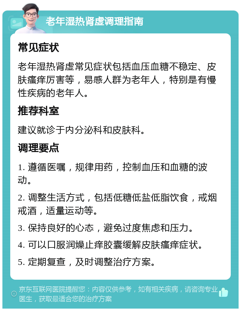 老年湿热肾虚调理指南 常见症状 老年湿热肾虚常见症状包括血压血糖不稳定、皮肤瘙痒厉害等，易感人群为老年人，特别是有慢性疾病的老年人。 推荐科室 建议就诊于内分泌科和皮肤科。 调理要点 1. 遵循医嘱，规律用药，控制血压和血糖的波动。 2. 调整生活方式，包括低糖低盐低脂饮食，戒烟戒酒，适量运动等。 3. 保持良好的心态，避免过度焦虑和压力。 4. 可以口服润燥止痒胶囊缓解皮肤瘙痒症状。 5. 定期复查，及时调整治疗方案。