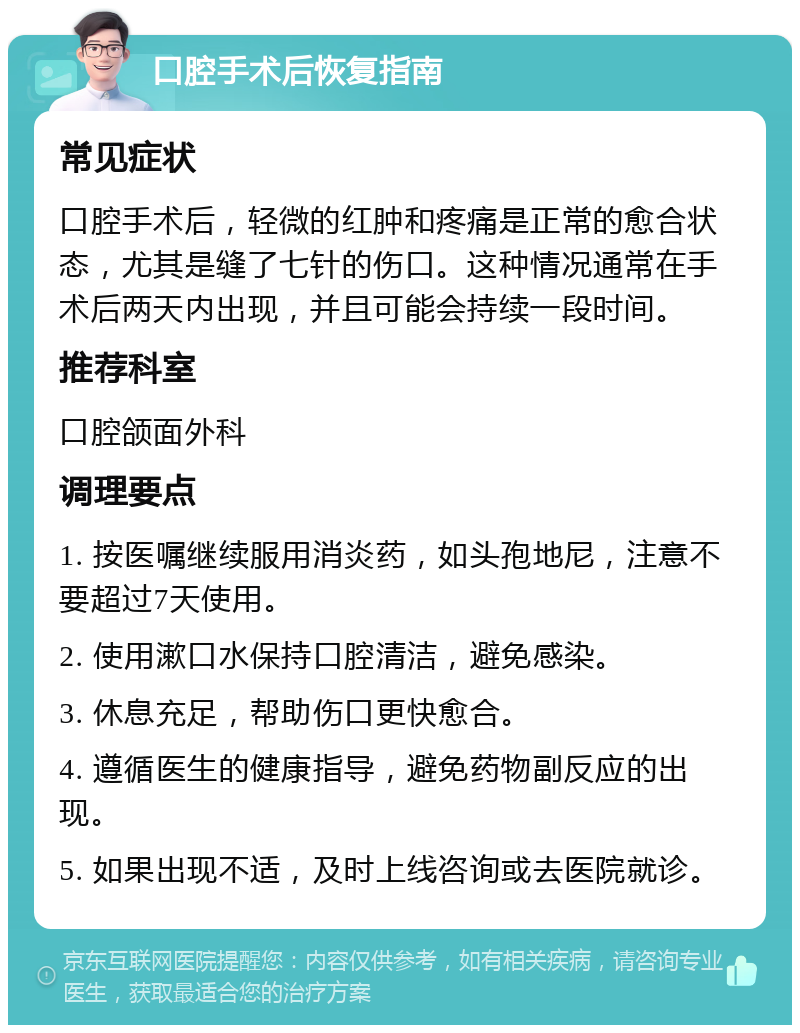 口腔手术后恢复指南 常见症状 口腔手术后，轻微的红肿和疼痛是正常的愈合状态，尤其是缝了七针的伤口。这种情况通常在手术后两天内出现，并且可能会持续一段时间。 推荐科室 口腔颌面外科 调理要点 1. 按医嘱继续服用消炎药，如头孢地尼，注意不要超过7天使用。 2. 使用漱口水保持口腔清洁，避免感染。 3. 休息充足，帮助伤口更快愈合。 4. 遵循医生的健康指导，避免药物副反应的出现。 5. 如果出现不适，及时上线咨询或去医院就诊。