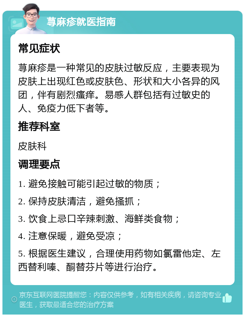 荨麻疹就医指南 常见症状 荨麻疹是一种常见的皮肤过敏反应，主要表现为皮肤上出现红色或皮肤色、形状和大小各异的风团，伴有剧烈瘙痒。易感人群包括有过敏史的人、免疫力低下者等。 推荐科室 皮肤科 调理要点 1. 避免接触可能引起过敏的物质； 2. 保持皮肤清洁，避免搔抓； 3. 饮食上忌口辛辣刺激、海鲜类食物； 4. 注意保暖，避免受凉； 5. 根据医生建议，合理使用药物如氯雷他定、左西替利嗪、酮替芬片等进行治疗。