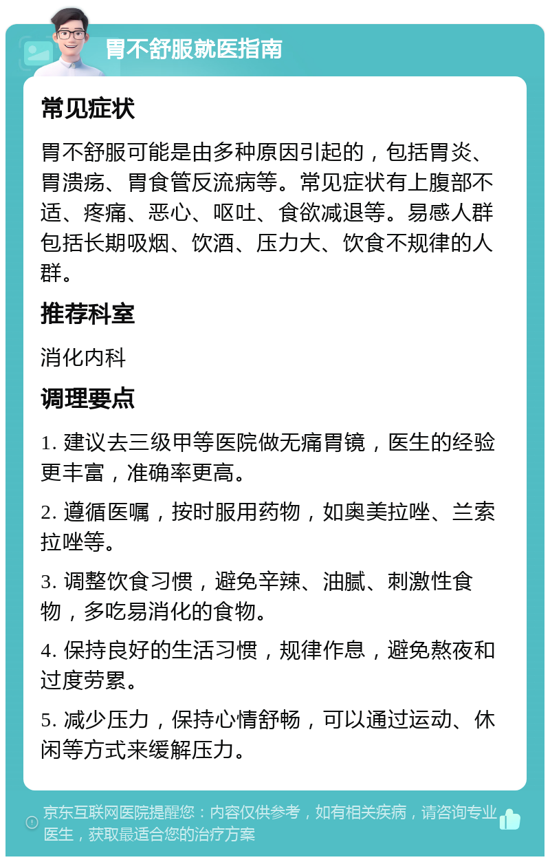 胃不舒服就医指南 常见症状 胃不舒服可能是由多种原因引起的，包括胃炎、胃溃疡、胃食管反流病等。常见症状有上腹部不适、疼痛、恶心、呕吐、食欲减退等。易感人群包括长期吸烟、饮酒、压力大、饮食不规律的人群。 推荐科室 消化内科 调理要点 1. 建议去三级甲等医院做无痛胃镜，医生的经验更丰富，准确率更高。 2. 遵循医嘱，按时服用药物，如奥美拉唑、兰索拉唑等。 3. 调整饮食习惯，避免辛辣、油腻、刺激性食物，多吃易消化的食物。 4. 保持良好的生活习惯，规律作息，避免熬夜和过度劳累。 5. 减少压力，保持心情舒畅，可以通过运动、休闲等方式来缓解压力。