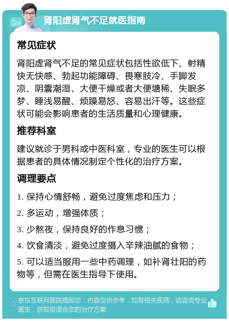 肾阳虚肾气不足就医指南 常见症状 肾阳虚肾气不足的常见症状包括性欲低下、射精快无快感、勃起功能障碍、畏寒肢冷、手脚发凉、阴囊潮湿、大便干燥或者大便塘稀、失眠多梦、睡浅易醒、烦躁易怒、容易出汗等。这些症状可能会影响患者的生活质量和心理健康。 推荐科室 建议就诊于男科或中医科室，专业的医生可以根据患者的具体情况制定个性化的治疗方案。 调理要点 1. 保持心情舒畅，避免过度焦虑和压力； 2. 多运动，增强体质； 3. 少熬夜，保持良好的作息习惯； 4. 饮食清淡，避免过度摄入辛辣油腻的食物； 5. 可以适当服用一些中药调理，如补肾壮阳的药物等，但需在医生指导下使用。