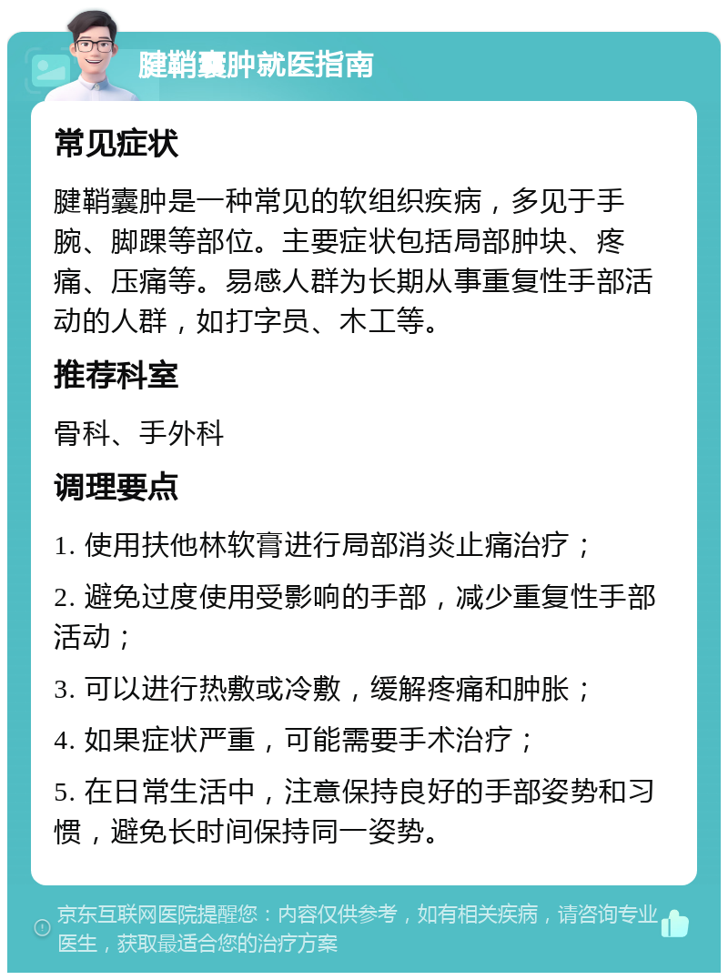 腱鞘囊肿就医指南 常见症状 腱鞘囊肿是一种常见的软组织疾病，多见于手腕、脚踝等部位。主要症状包括局部肿块、疼痛、压痛等。易感人群为长期从事重复性手部活动的人群，如打字员、木工等。 推荐科室 骨科、手外科 调理要点 1. 使用扶他林软膏进行局部消炎止痛治疗； 2. 避免过度使用受影响的手部，减少重复性手部活动； 3. 可以进行热敷或冷敷，缓解疼痛和肿胀； 4. 如果症状严重，可能需要手术治疗； 5. 在日常生活中，注意保持良好的手部姿势和习惯，避免长时间保持同一姿势。