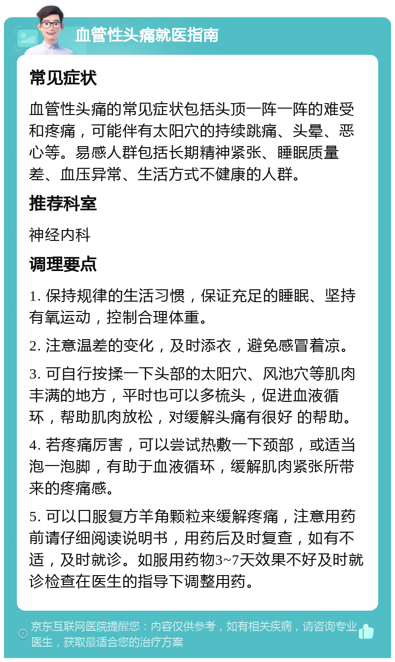 血管性头痛就医指南 常见症状 血管性头痛的常见症状包括头顶一阵一阵的难受和疼痛，可能伴有太阳穴的持续跳痛、头晕、恶心等。易感人群包括长期精神紧张、睡眠质量差、血压异常、生活方式不健康的人群。 推荐科室 神经内科 调理要点 1. 保持规律的生活习惯，保证充足的睡眠、坚持有氧运动，控制合理体重。 2. 注意温差的变化，及时添衣，避免感冒着凉。 3. 可自行按揉一下头部的太阳穴、风池穴等肌肉丰满的地方，平时也可以多梳头，促进血液循环，帮助肌肉放松，对缓解头痛有很好 的帮助。 4. 若疼痛厉害，可以尝试热敷一下颈部，或适当泡一泡脚，有助于血液循环，缓解肌肉紧张所带来的疼痛感。 5. 可以口服复方羊角颗粒来缓解疼痛，注意用药前请仔细阅读说明书，用药后及时复查，如有不适，及时就诊。如服用药物3~7天效果不好及时就诊检查在医生的指导下调整用药。