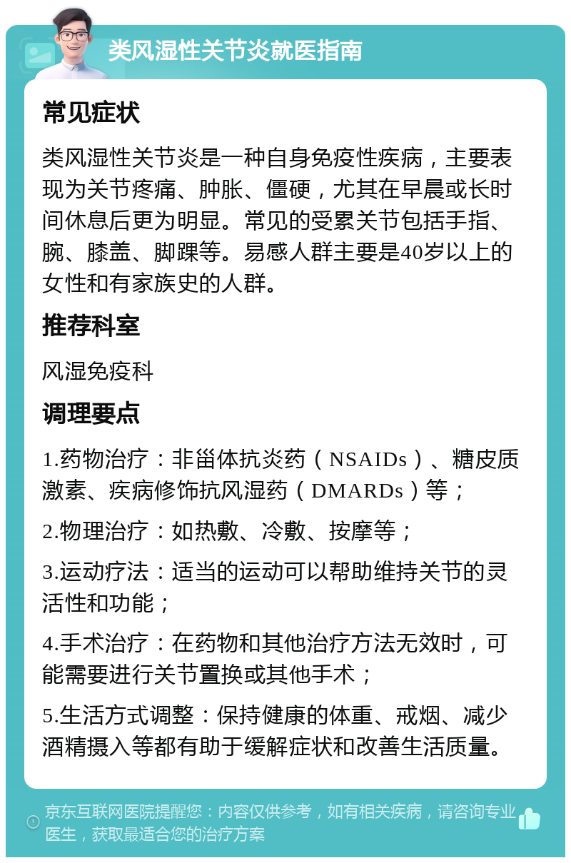 类风湿性关节炎就医指南 常见症状 类风湿性关节炎是一种自身免疫性疾病，主要表现为关节疼痛、肿胀、僵硬，尤其在早晨或长时间休息后更为明显。常见的受累关节包括手指、腕、膝盖、脚踝等。易感人群主要是40岁以上的女性和有家族史的人群。 推荐科室 风湿免疫科 调理要点 1.药物治疗：非甾体抗炎药（NSAIDs）、糖皮质激素、疾病修饰抗风湿药（DMARDs）等； 2.物理治疗：如热敷、冷敷、按摩等； 3.运动疗法：适当的运动可以帮助维持关节的灵活性和功能； 4.手术治疗：在药物和其他治疗方法无效时，可能需要进行关节置换或其他手术； 5.生活方式调整：保持健康的体重、戒烟、减少酒精摄入等都有助于缓解症状和改善生活质量。