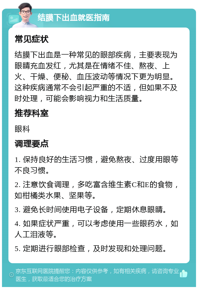 结膜下出血就医指南 常见症状 结膜下出血是一种常见的眼部疾病，主要表现为眼睛充血发红，尤其是在情绪不佳、熬夜、上火、干燥、便秘、血压波动等情况下更为明显。这种疾病通常不会引起严重的不适，但如果不及时处理，可能会影响视力和生活质量。 推荐科室 眼科 调理要点 1. 保持良好的生活习惯，避免熬夜、过度用眼等不良习惯。 2. 注意饮食调理，多吃富含维生素C和E的食物，如柑橘类水果、坚果等。 3. 避免长时间使用电子设备，定期休息眼睛。 4. 如果症状严重，可以考虑使用一些眼药水，如人工泪液等。 5. 定期进行眼部检查，及时发现和处理问题。