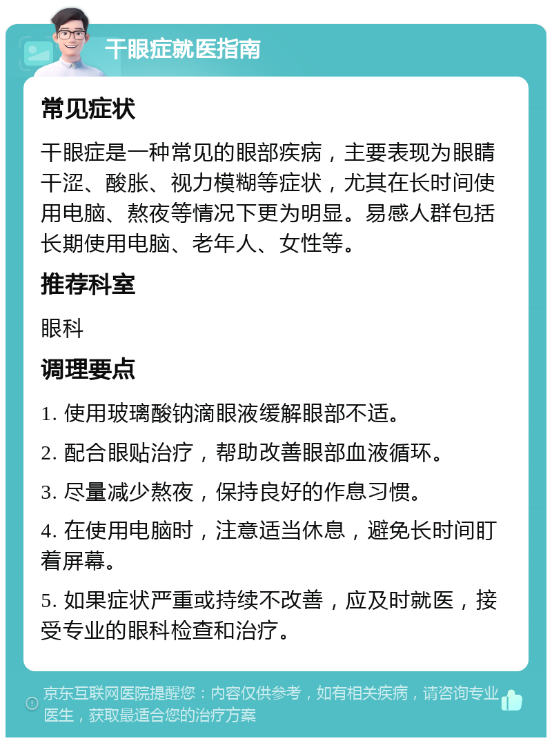 干眼症就医指南 常见症状 干眼症是一种常见的眼部疾病，主要表现为眼睛干涩、酸胀、视力模糊等症状，尤其在长时间使用电脑、熬夜等情况下更为明显。易感人群包括长期使用电脑、老年人、女性等。 推荐科室 眼科 调理要点 1. 使用玻璃酸钠滴眼液缓解眼部不适。 2. 配合眼贴治疗，帮助改善眼部血液循环。 3. 尽量减少熬夜，保持良好的作息习惯。 4. 在使用电脑时，注意适当休息，避免长时间盯着屏幕。 5. 如果症状严重或持续不改善，应及时就医，接受专业的眼科检查和治疗。