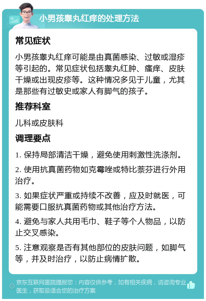 小男孩睾丸红痒的处理方法 常见症状 小男孩睾丸红痒可能是由真菌感染、过敏或湿疹等引起的。常见症状包括睾丸红肿、瘙痒、皮肤干燥或出现皮疹等。这种情况多见于儿童，尤其是那些有过敏史或家人有脚气的孩子。 推荐科室 儿科或皮肤科 调理要点 1. 保持局部清洁干燥，避免使用刺激性洗涤剂。 2. 使用抗真菌药物如克霉唑或特比萘芬进行外用治疗。 3. 如果症状严重或持续不改善，应及时就医，可能需要口服抗真菌药物或其他治疗方法。 4. 避免与家人共用毛巾、鞋子等个人物品，以防止交叉感染。 5. 注意观察是否有其他部位的皮肤问题，如脚气等，并及时治疗，以防止病情扩散。