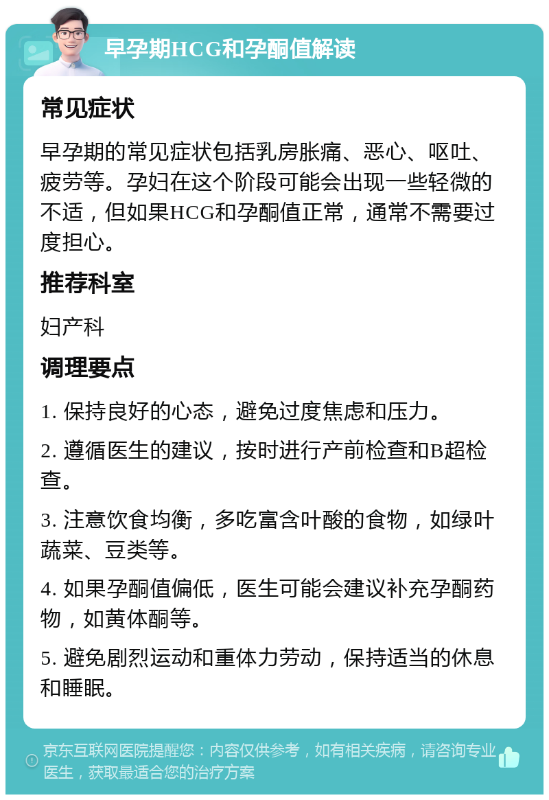 早孕期HCG和孕酮值解读 常见症状 早孕期的常见症状包括乳房胀痛、恶心、呕吐、疲劳等。孕妇在这个阶段可能会出现一些轻微的不适，但如果HCG和孕酮值正常，通常不需要过度担心。 推荐科室 妇产科 调理要点 1. 保持良好的心态，避免过度焦虑和压力。 2. 遵循医生的建议，按时进行产前检查和B超检查。 3. 注意饮食均衡，多吃富含叶酸的食物，如绿叶蔬菜、豆类等。 4. 如果孕酮值偏低，医生可能会建议补充孕酮药物，如黄体酮等。 5. 避免剧烈运动和重体力劳动，保持适当的休息和睡眠。