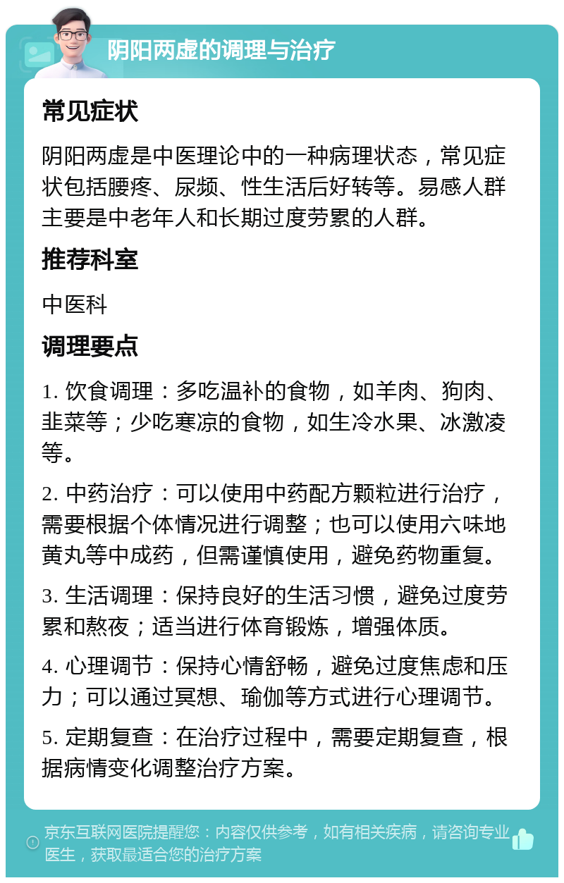 阴阳两虚的调理与治疗 常见症状 阴阳两虚是中医理论中的一种病理状态，常见症状包括腰疼、尿频、性生活后好转等。易感人群主要是中老年人和长期过度劳累的人群。 推荐科室 中医科 调理要点 1. 饮食调理：多吃温补的食物，如羊肉、狗肉、韭菜等；少吃寒凉的食物，如生冷水果、冰激凌等。 2. 中药治疗：可以使用中药配方颗粒进行治疗，需要根据个体情况进行调整；也可以使用六味地黄丸等中成药，但需谨慎使用，避免药物重复。 3. 生活调理：保持良好的生活习惯，避免过度劳累和熬夜；适当进行体育锻炼，增强体质。 4. 心理调节：保持心情舒畅，避免过度焦虑和压力；可以通过冥想、瑜伽等方式进行心理调节。 5. 定期复查：在治疗过程中，需要定期复查，根据病情变化调整治疗方案。